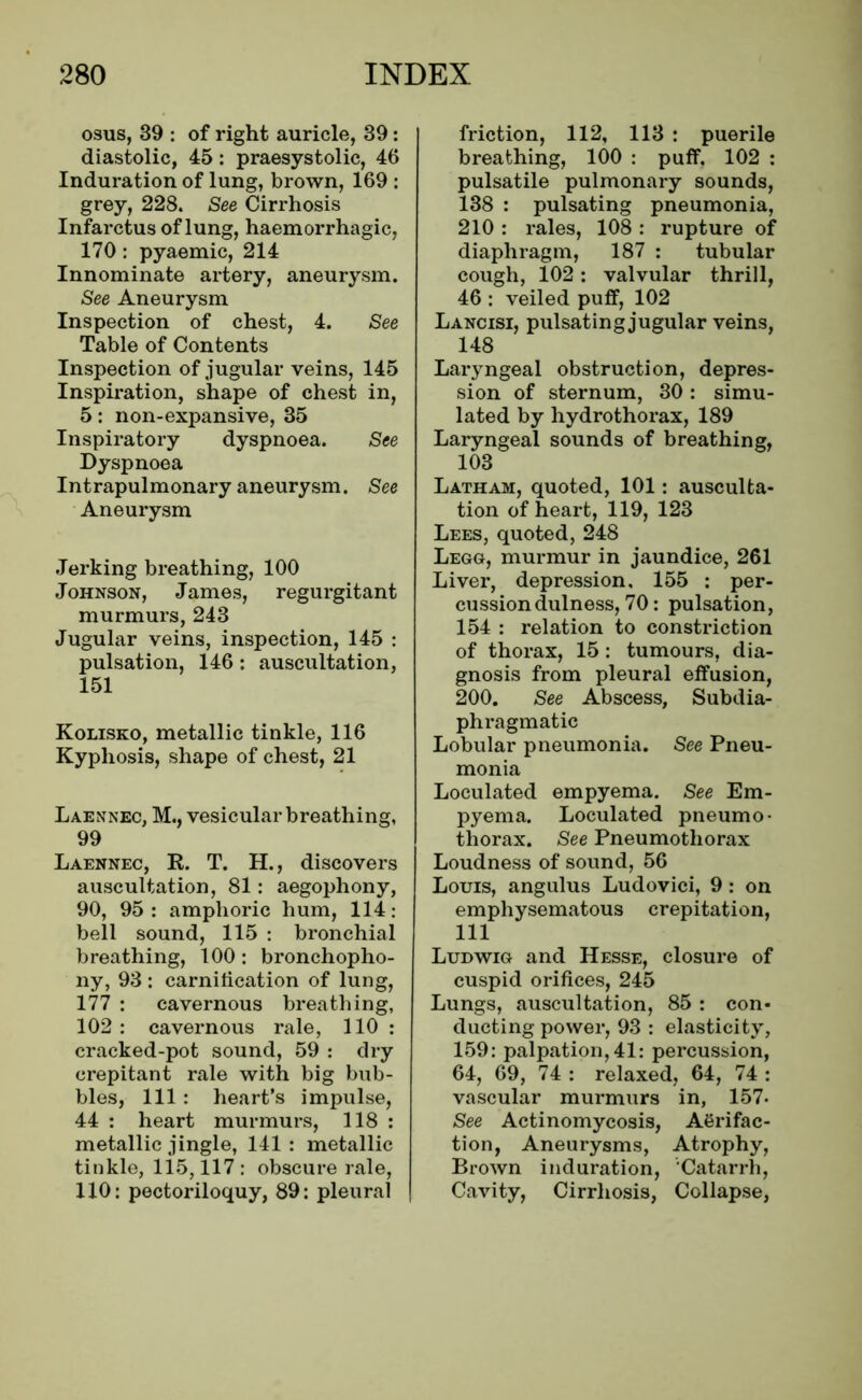 osus, 39 : of right auricle, 39: diastolic, 45: praesystolic, 46 Induration of lung, brown, 169 : grey, 228. See Cirrhosis Infarctus of lung, haemorrhagic, 170 : pyaemic, 214 Innominate artery, aneurysm. See Aneurysm Inspection of chest, 4. See Table of Contents Inspection of jugular veins, 145 Inspiration, shape of chest in, 5: non-expansive, 35 Inspiratory dyspnoea. See Dyspnoea Intrapulmonary aneurysm. See Aneurysm Jerking breathing, 100 Johnson, James, regurgitant murmurs, 243 Jugular veins, inspection, 145 : pulsation, 146: auscultation, 151 Kolisko, metallic tinkle, 116 Kyphosis, shape of chest, 21 Laennec, M., vesicular breathing, 99 Laennec, R. T. H., discovers auscultation, 81: aegophony, 90, 95: amphoric hum, 114: bell sound, 115 : bronchial breathing, 100: bronchopho- ny, 93 : carnification of lung, 177 : cavernous breathing, 102 : cavernous rale, 110 : cracked-pot sound, 59 : dry crepitant rale with big bub- bles, 111 : heart’s impulse, 44 : heart murmurs, 118 : metallic jingle, 141: metallic tinkle, 115,117 : obscure rale, 110: pectoriloquy, 89: pleural friction, 112, 113 : puerile breathing, 100 : puff. 102 : pulsatile pulmonary sounds, 138 : pulsating pneumonia, 210 : rales, 108 : rupture of diaphragm, 187 : tubular cough, 102: valvular thrill, 46 : veiled puff, 102 Lancisi, pulsating jugular veins, 148 Laryngeal obstruction, depres- sion of sternum, 30 : simu- lated by hydrothorax, 189 Laryngeal sounds of breathing, 103 Latham, quoted, 101: ausculta- tion of heart, 119, 123 Lees, quoted, 248 Legg, murmur in jaundice, 261 Liver, depression, 155 : per- cussion dulness, 70: pulsation, 154 : relation to constriction of thorax, 15: tumours, dia- gnosis from pleural effusion, 200. See Abscess, Subdia- phragmatic Lobular pneumonia. See Pneu- monia Loculated empyema. See Em- pyema. Loculated pneumo- thorax. See Pneumothorax Loudness of sound, 56 Louis, angulus Ludovici, 9: on emphysematous crepitation, 111 Ludwig and Hesse, closure of cuspid orifices, 245 Lungs, auscultation, 85 : con- ducting power, 93 : elasticity, 159: palpation, 41: percussion, 64, 69, 74 : relaxed, 64, 74 : vascular murmurs in, 157- See Actinomycosis, Agrifac- tion, Aneurysms, Atrophy, Brown induration, Catarrh, Cavity, Cirrhosis, Collapse,