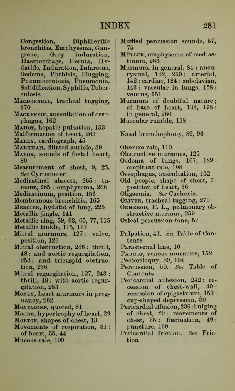 Congestion, Diphtheritic bronchitis, Emphysema, Gan- grene, Grey induration, Haemorrhage, Hernia, Hy- datids, Induration, Infarctus, Oedema, Phthisis, Plugging, Pneumoconiosis, Pneumonia, Solidification, Syphilis, Tuber- culosis Macdonnell, tracheal tugging, 270 Mackenzie, auscultation of oeso- phagus, 162 Mahot, hepatic pulsation, 153 Malformation of heart, 263 Marey, cardiograph, 45 Markham, dilated auricle, 39 Mayor, sounds of foetal heart, 80 Measurement of chest, 9, 25. See Cyrtometer Mediastinal abscess, 265: tu- mour, 265 : emphysema, 266 Mediastinum, position, 156 Membranous bronchitis, 165 Mercier, hydatid of lung, 225 Metallic jingle, 141 Metallic ring, 59, 63, 65, 77, 115 Metallic tinkle, 115, 117 Mitral murmurs, 127: valve, position, 126 Mitral obstruction, 246 : thrill, 48: and aortic regurgitation, 253: and tricuspid obstruc- tion, 256 Mitral regurgitation, 127, 243 : thrill, 48: with aortic regur- gitation, 253 Money, heart murmurs in preg- nancy, 262 Montaigne, quoted, 81 Moore, hypertrophy of heart, 29 Morton, shapes of chest, 13 Movements of respiration, 31 : of heart, 35, 44 Mucous rale, 109 Muffled percussion sounds, 57, 75 Muller, emphysema of medias- tinum, 266 Murmurs, in general, 84 : aneu- rysmal, 142, 269: arterial, 142 : cardiac, 124: subclavian, 143 : vascular in lungs, 158 : venous, 151 Murmurs of doubtful nature; at base of heart, 134, 198: in general, 260 Muscular rumble, 118 Nasal bronchophony, 89, 96 Obscure rale, 110 Obstructive murmurs, 125 Oedema of lungs, 167, 189: crepitant rale, 108 Oesophagus, auscultation, 162 Old people, shape of chest, 7: position of heart, 36 Oligaemia. See Cachexia. Oliver, tracheal tugging, 270 Ormerod, E. L., pulmonary ob- structive murmur, 259 Osteal percussion-tone, 57 Palpation, 41. See Table of Con- tents Parasternal line, 10 Parrot, venous murmurs, 152 Pectoriloquy, 89, 104 Percussion, 50. See Table of Contents Pericardial adhesion, 242: re- cession of chest-wall, 40 : recession of epigastrium, 153 : cup-shaped depression, 30 Pericardial effusion, 236: bulging of chest, 29: movements of chest, 35 : fluctuation, 49 : puncture, 160 Pericardial friction. See Fric- tion