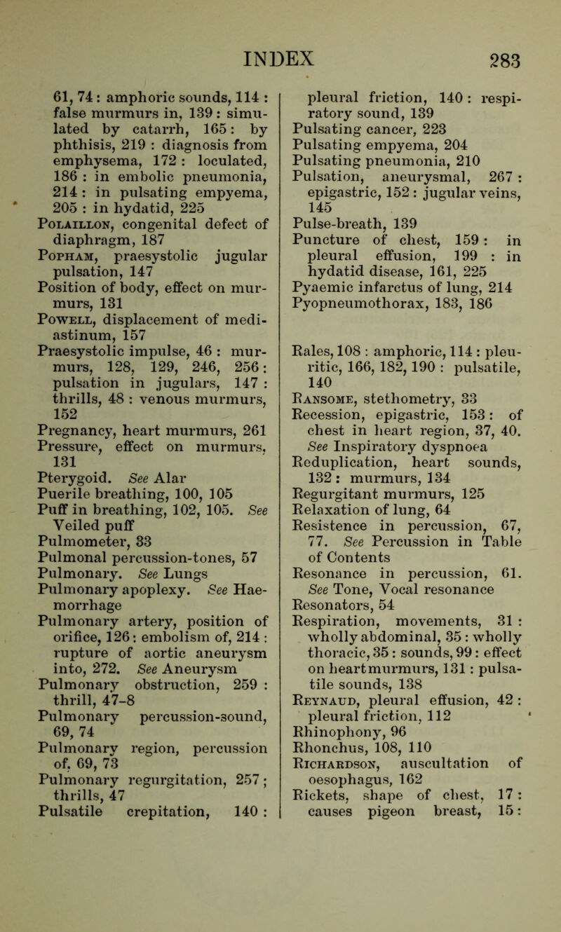 61, 74 : amphoric sounds, 114 : false murmurs in, 139 : simu- lated by catarrh, 165: by phthisis, 219 : diagnosis from emphysema, 172 : loculated, 186 : in embolic pneumonia, 214 : in pulsating empyema, 205 : in hydatid, 225 Polaillon, congenital defect of diaphragm, 187 Popham, praesystolic jugular pulsation, 147 Position of body, effect on mur- murs, 131 Powell, displacement of medi- astinum, 157 Praesystolic impulse, 46 : mur- murs, 128, 129, 246, 256: pulsation in jugulars, 147 : thrills, 48 : venous murmurs, 152 Pregnancy, heart murmurs, 261 Pressure, effect on murmurs, 131 Pterygoid. See Alar Puerile breathing, 100, 105 Puff in breathing, 102, 105. See Veiled puff Pulmometer, 33 Pulmonal percussion-tones, 57 Pulmonary. See Lungs Pulmonary apoplexy. See Hae- morrhage Pulmonary artery, position of orifice, 126: embolism of, 214 : rupture of aortic aneurysm into, 272. See Aneurysm Pulmonary obstruction, 259 : thrill, 47-8 Pulmonary percussion-3ound, 69, 74 Pulmonary region, percussion of, 69, 73 Pulmonary regurgitation, 257; thrills, 47 Pulsatile crepitation, 140 : pleural friction, 140 : respi- ratory sound, 139 Pulsating cancer, 223 Pulsating empyema, 204 Pulsating pneumonia, 210 Pulsation, aneurysmal, 267 : epigastric, 152 : jugular veins, 145 Pulse-breath, 139 Puncture of chest, 159: in pleural effusion, 199 : in hydatid disease, 161, 225 Pyaemic infarctus of lung, 214 Pyopneumothorax, 183, 186 Rales, 108 : amphoric, 114 : pleu- ritic, 166, 182, 190 : pulsatile, 140 Ransome, stetliometry, 33 Recession, epigastric, 153: of chest in heart region, 37, 40. See Inspiratory dyspnoea Reduplication, heart sounds, 132: murmurs, 134 Regurgitant murmurs, 125 Relaxation of lung, 64 Resistence in percussion, 67, 77. See Percussion in Table of Contents Resonance in percussion, 61. See Tone, Vocal resonance Resonators, 54 Respiration, movements, 31 : wholly abdominal, 35: wholly thoracic, 35: sounds, 99: effect on heart murmurs, 131: pulsa- tile sounds, 138 Reynaud, pleural effusion, 42 : pleural friction, 112 Rhinopliony, 96 Rhonchus, 108, 110 Richardson, auscultation of oesophagus, 162 Rickets, shape of chest, 17 : causes pigeon breast, 15: