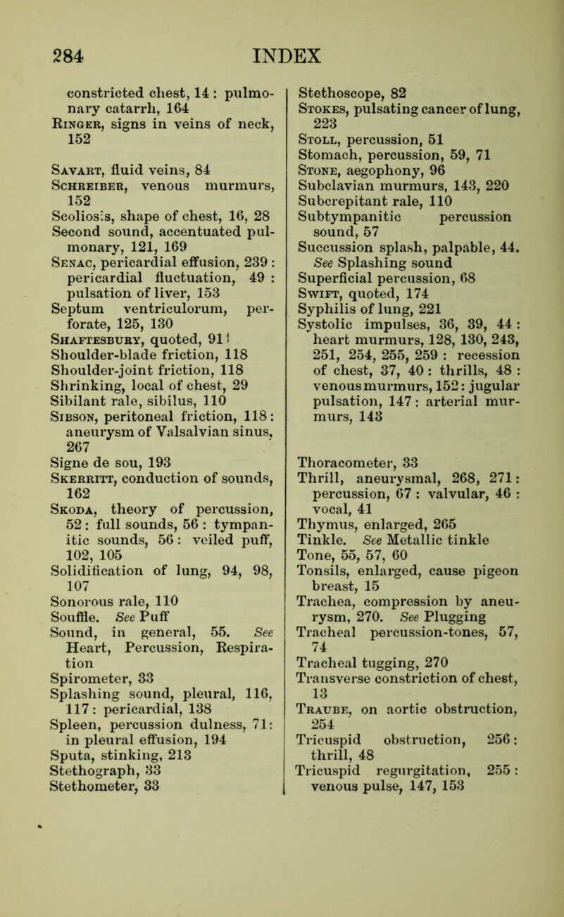 constricted chest, 14 : pulmo- nary catarrh, 164 Ringer, signs in veins of neck, 152 Savart, fluid veins, 84 Schreiber, venous murmurs, 152 Scoliosis, shape of chest, 16, 28 Second sound, accentuated pul- monary, 121, 169 Senac, pericardial effusion, 239 : pericardial fluctuation, 49 : pulsation of liver, 153 Septum ventriculorum, per- forate, 125, 130 Shaftesbury, quoted, 911 Shoulder-blade friction, 118 Shoulder-joint friction, 118 Shrinking, local of chest, 29 Sibilant rale, sibilus, 110 Sibson, peritoneal friction, 118: aneurysm of Valsalvian sinus, 267 Signe de sou, 193 Skerritt, conduction of sounds, 162 Skoda, theory of percussion, 52 : full sounds, 56 : tympan- itic sounds, 56: veiled puff, 102, 105 Solidification of lung, 94, 98, 107 Sonorous rale, 110 Souffle. See Puff Sound, in general, 55. See Heart, Percussion, Respira- tion Spirometer, 33 Splashing sound, pleural, 116, 117: pericardial, 138 Spleen, percussion dulness, 71: in pleural effusion, 194 Sputa, stinking, 213 Stethograph, 33 Stethometer, 33 Stethoscope, 82 Stokes, pulsating cancer of lung, 223 Stoll, percussion, 51 Stomach, percussion, 59, 71 Stone, aegophony, 96 Subclavian murmurs, 143, 220 Subcrepitant rale, 110 Subtympanitic percussion sound, 57 Succussion splash, palpable, 44. See Splashing sound Superficial percussion, 68 Swift, quoted, 174 Syphilis of lung, 221 Systolic impulses, 36, 39, 44 : heart murmurs, 128, 130, 243, 251, 254, 255, 259 : recession of chest, 37, 40 : thrills, 48 : venous murmurs, 152: jugular pulsation, 147: arterial mur- murs, 143 Thoracometer, 33 Thrill, aneurysmal, 268, 271: percussion, 67 : valvular, 46 : vocal, 41 Thymus, enlarged, 265 Tinkle. See Metallic tinkle Tone, 55, 57, 60 Tonsils, enlarged, cause pigeon breast, 15 Trachea, compression by aneu- rysm, 270. See Plugging Tracheal percussion-tones, 57, 74 Tracheal tugging, 270 Transverse constriction of chest, 13 Traube, on aortic obstruction, 254 Tricuspid obstruction, 256: thrill, 48 Tricuspid regurgitation, 255: venous pulse, 147, 153