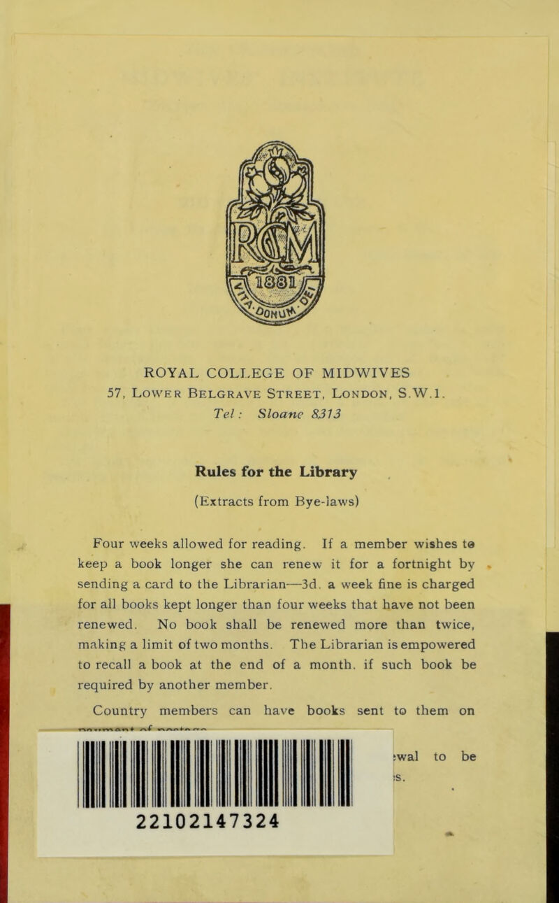 ROYAL COLLEGE OF MIDWIVES 57. Lower Belgrave Street, London, S.W.l. Tel : Sloane 8313 Rules for the Library (Extracts from Bye-iaws) Four weeks allowed for reading. If a member wishes te keep a book longer she can renew it for a fortnight by . sending a card to the Librarian—3d. a week fine is charged for all books kept longer than four weeks that have not been renewed. No book shall be renewed more than twice, making a limit of two months. The Librarian is empowered to recall a book at the end of a month, if such book be required by another member. Country members can have books sent to them on :wal to be ;s. 22102147324