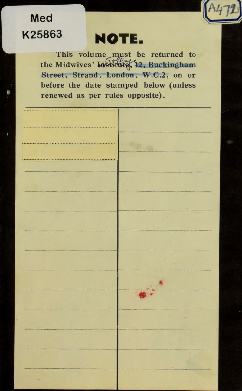 Med K25863 NOTE. This volume must be returned to the Midwives’ Buckingham Street, Strand, London, W.C.2, on or before the date stamped below (unless renewed as per rules opposite).