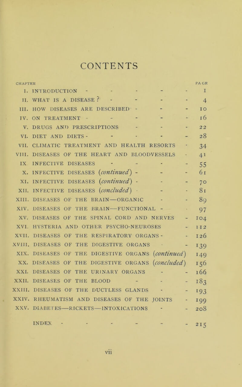 CONTENTS CHAPTER PAGE 1. INTRODUCTION ----- I II. WHAT IS A DISEASE ? - - - * 4 III. HOW DISEASES ARE DESCRIBED - - - lO IV. ON TREATMENT - - - - - l6 V. DRUGS AND PRESCRIPTIONS - - - 22 VI. DIET AND DIETS - - - - - 28 VII. CLIMATIC TRE.ATMENT AND HEALTH RESORTS - 34 VIII. DISEASES OF THE HEART AND BLOODVESSELS - 41 IX INFEC'l'IVE DISEASES - - - '55 X. INFECTIVE DISEASES {cofiUnued) - - - 6r XI. INFECTIVE DISEASES (conthiued) - - - 70 XII. INFECTIVE DISEASES {cOncludcd) ■ - - 8l XIII. DISEASES OF THE BRAIN — ORGANIC - - 89 XIV. DISEASES OF THE BRAIN—FUNCTIONAL - 97 XV. DISEASES OF THE SPINAL CORD AND NERVES - I04 XVI. HYSTERIA AND OTHER PSYCHO-NEUROSES - 112 XVII. DISEASES OF THE RESPIRATORY ORGANS- - I26 XVIII, DISEASES OF THE DIGESTIVE ORGANS • - 139 XIX. DISEASES OF THE DIGESTIVE ORGANS {continued) 149 XX. DISEASES OF THE DIGESTIVE ORGANS {concluded) 156 XXL DISEASES OF THE URINARY ORGANS - - 166 XXII. DISEASES OF THE BLOOD - - - 183 XXIII. DISEASES OF THE DUCTLESS GLANDS -  >93 XXIV. RHEUMATISM AND DISEASES OF THE JOINTS - 199 XXV. DIABETES—RICKETS—INTOXICATIONS - - 208 INDEX - - - - - - 215