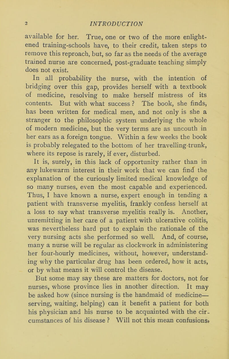 available for her. True, one or two of the more enlight- ened training-schools have, to their credit, taken steps to remove this reproach, but, so far as the needs of the average trained nurse are concerned, post-graduate teaching simply does not exist. In all probability the nurse, with the intention of bridging over this gap, provides herself with a textbook of medicine, resolving to make herself mistress of its contents. But with what success ? The book, she finds, has been written for medical men, and not only is she a stranger to the philosophic system underlying the whole of modern medicine, but the very terms are as uncouth in her ears as a foreign tongue. Within a few weeks the book is probably relegated to the bottom of her travelling-trunk, where its repose is rarely, if ever, disturbed. It is, surely, in this lack of opportunity rather than in any lukewarm interest in their work that we can find the explanation of the curiously limited medical knowledge of so many nurses, even the most capable and experienced. Thus, I have known a nurse, expert enough in tending a patient with transverse myelitis, frankly confess herself at a loss to say what transverse myelitis really is. Another, unremitting in her care of a patient with ulcerative colitis, was nevertheless hard put to explain the rationale of the very nursing acts she performed so well. And, of course, many a nurse will be regular as clockwork in administering her four-hourly medicines, without, however, understand- ing why the particular drug has been ordered, how it acts, or by what means it will control the disease. But some may say these are matters for doctors, not for nurses, whose province lies in another direction. It may be asked how (since nursing is the handmaid of medicine— serving, waiting, helping) can it benefit a patient for both his physician and his nurse to be acquainted with the cir- cumstances of his disease ? Will not this mean confusions)