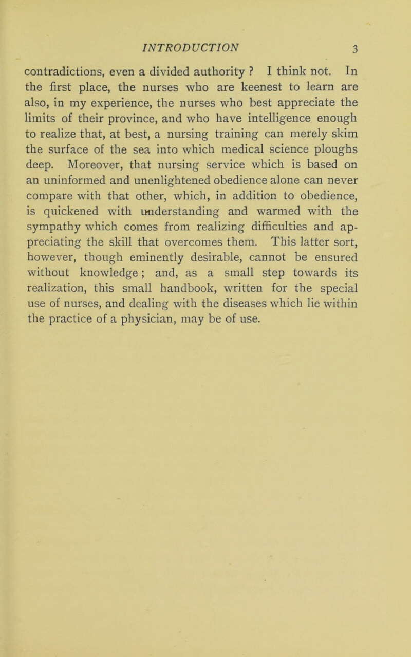 contradictions, even a divided authority ? I think not. In the first place, the nurses who are keenest to learn are also, in my experience, the nurses who best appreciate the limits of their province, and who have intelligence enough to realize that, at best, a nursing training can merely skim the surface of the sea into which medical science ploughs deep. Moreover, that nursing service which is based on an uninformed and unenlightened obedience alone can never compare with that other, which, in addition to obedience, is quickened with understanding and warmed with the sympathy which comes from realizing difficulties and ap- preciating the skill that overcomes them. This latter sort, however, though eminently desirable, cannot be ensured without knowledge; and, as a small step towards its realization, this small handbook, written for the special use of nurses, and dealing with the diseases which lie within the practice of a physician, may be of use.