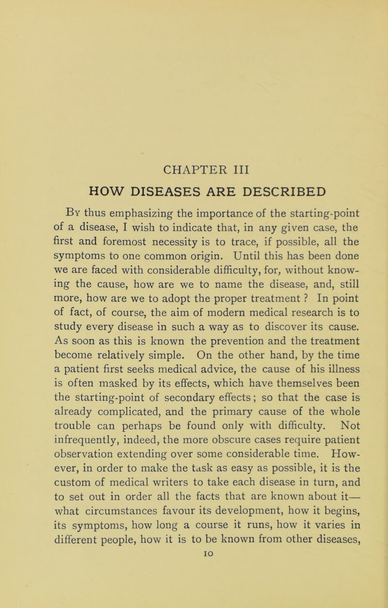 HOW DISEASES ARE DESCRIBED By thus emphasizing the importance of the starting-point of a disease, I wish to indicate that, in any given case, the first and foremost necessity is to trace, if possible, all the symptoms to one common origin. Until this has been done we are faced with considerable difficulty, for, without know- ing the cause, how are we to name the disease, and, still more, how are we to adopt the proper treatment ? In point of fact, of course, the aim of modern medical research is to study every disease in such a way as to discover its cause. As soon as this is known the prevention and the treatment become relatively simple. On the other hand, by the time a patient first seeks medical advice, the cause of his illness is often masked by its effects, which have themselves been the starting-point of secondary effects; so that the case is already complicated, and the primary cause of the whole trouble can perhaps be found only with difficulty. Not infrequently, indeed, the more obscure cases require patient observation extending over some considerable time. How- ever, in order to make the task as easy as possible, it is the custom of medical writers to take each disease in turn, and to set out in order all the facts that are known about it— what circumstances favour its development, how it begins, its symptoms, how long a course it runs, how it varies in different people, how it is to be known from other diseases. lO