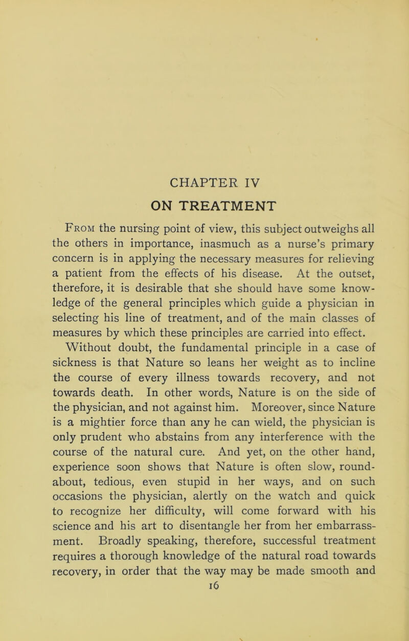 ON TREATMENT From the nursing point of view, this subject outweighs all the others in importance, inasmuch as a nurse’s primary concern is in applying the necessary measures for relieving a patient from the effects of his disease. At the outset, therefore, it is desirable that she should have some know- ledge of the general principles which guide a physician in selecting his line of treatment, and of the main classes of measures by which these principles are carried into effect. Without doubt, the fundamental principle in a case of sickness is that Nature so leans her weight as to incline the course of every illness towards recovery, and not towards death. In other words. Nature is on the side of the physician, and not against him. Moreover, since Nature is a mightier force than any he can wield, the physician is only prudent who abstains from any interference with the course of the natural cure. And yet, on the other hand, experience soon shows that Nature is often slow, round- about, tedious, even stupid in her ways, and on such occasions the physician, alertly on the watch and quick to recognize her difficulty, will come forward with his science and his art to disentangle her from her embarrass- ment. Broadly speaking, therefore, successful treatment requires a thorough knowledge of the natural road towards recovery, in order that the way may be made smooth and i6