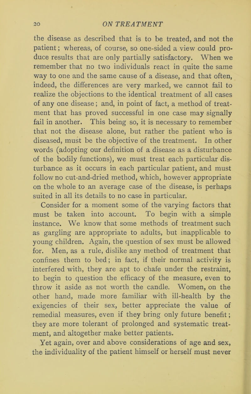 the disease as described that is to be treated, and not the patient; whereas, of course, so one-sided a view could pro- duce results that are only partially satisfactory. When we remember that no two individuals react in quite the same way to one and the same cause of a disease, and that often, indeed, the differences are very marked, we cannot fail to realize the objections to the identical treatment of all cases of any one disease; and, in point of fact, a method of treat- ment that has proved successful in one case may signally fail in another. This being so, it is necessary to remember that not the disease alone, but rather the patient who is diseased, must be the objective of the treatment. In other words (adopting our definition of a disease as a disturbance of the bodily functions), we must treat each particular dis- turbance as it occurs in each particular patient, and must follow no cut-and-dried method, which, however appropriate on the whole to an average case of the disease, is perhaps suited in all its details to no case in particular. Consider for a moment some of the varying factors that must be taken into account. To begin with a simple instance. We know that some methods of treatment such as gargling are appropriate to adults, but inapplicable to young children. Again, the question of sex must be allowed for. Men, as a rule, dislike any method of treatment that confines them to bed; in fact, if their normal activity is interfered with, they are apt to chafe under the restraint, to begin to question the efficacy of the measure, even to throw it aside as not worth the candle. Women, on the other hand, made more familiar with ill-health by the exigencies of their sex, better appreciate the value of remedial measures, even if they bring only future benefit; they are more tolerant of prolonged and systematic treat- ment, and altogether make better patients. Yet again, over and above considerations of age and sex, the individuality of the patient himself or herself must never