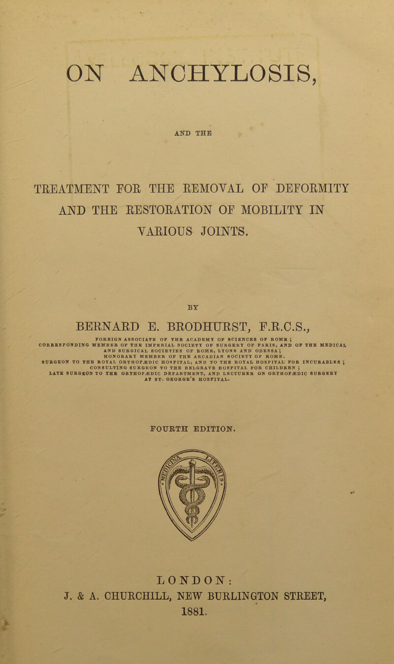 AND THE TREATMENT EOR THE REMOVAL OE DEFORMITY AND THE RESTORATION OF MOBILITY IN VARIOUS JOINTS. BY BERNARD E. BRODHURST, F.R.C.S., FOREIGN ASSOCIATE OF TUB ACADEMY OF SCIENCES OF ROME ; CORRESPONDING MEMBER OF TUB IMPERIAL SOCIETY OF SURGERY OF PARIS, AND OF THE MEDICAL AND SURGICAL SOCIETIES OF BOMB, LY ON 8 AND ODESSA; HONORARY MEMBER OF THE ARCADIAN SOCIETY OF ROME. SURGEON TO THE ROYAL ORTHOPEDIC HOSPITAL, AND TO THE ROYAL HOSPITAL FOR INCURABLES ; CONSULTING 8URGKON TO THE BELGRAVE HOSPITAL FOR CHILDREN ] LATE BURGEON TO THE ORTHOPAEDIC DEPARTMENT, AND LECTURER ON ORTHOPAEDIC BURGEBY AT 8T. GEORGE’S HOSPITAL. FOURTH EDITION. LONDON: J. & A. CHURCHILL, NEW BURLINGTON STREET, 1881.