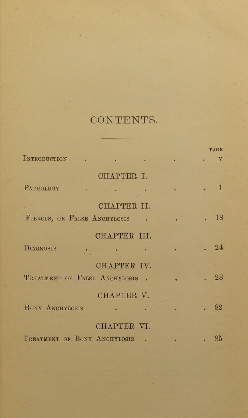 CONTENTS. PAGE Introduction . . . . . v CHAPTER I. Pathology . . . . .1 CHAPTER II. Fibrous, or False Anchylosis . . .18 CHAPTER III. Diagnosis . . . . .24 CHAPTER IV. Treatment op False Anchylosis . , .28 CHAPTER V. Bony Anchylosis . . . .82 CHAPTER VI. Treatment of Bony Anchylosis . . .85