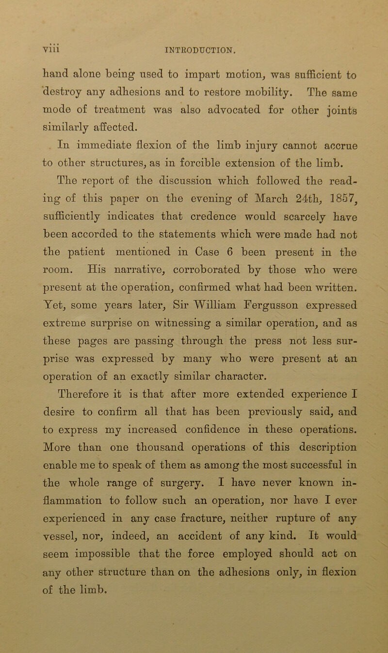 hand alone being used to impart motion, was sufficient to destroy any adhesions and to restore mobility. The same mode of treatment was also advocated for other joints similarly affected. In immediate flexion of the limb injury cannot accrue to other structures, as in forcible extension of the limb. The report of the discussion which followed the read- ing of this paper on the evening of March 24th, 1857^ sufficiently indicates that credence would scarcely have been accorded to the statements which were made had not the patient mentioned in Case 6 been present in the room. His narrative, corroborated by those who were present at the operation, confirmed what had been written. Yet, some years later, Sir William Fergusson expressed extreme surprise on witnessing a similar operation, and as these pages are passing through the press not less sur- prise was expressed by many who were present at an operation of an exactly similar character. Therefore it is that after more extended experience I desire to confirm all that has been previously said, and to express my increased confidence in these operations. More than one thousand operations of this description enable me to speak of them as among the most successful in the whole range of surgery. I have never known in- flammation to follow such an operation, nor have I ever experienced in any case fracture, neither rupture of any vessel, nor, indeed, an accident of any kind. It would seem impossible that the force employed should act on any other structure than on the adhesions only, in flexion of the limb.