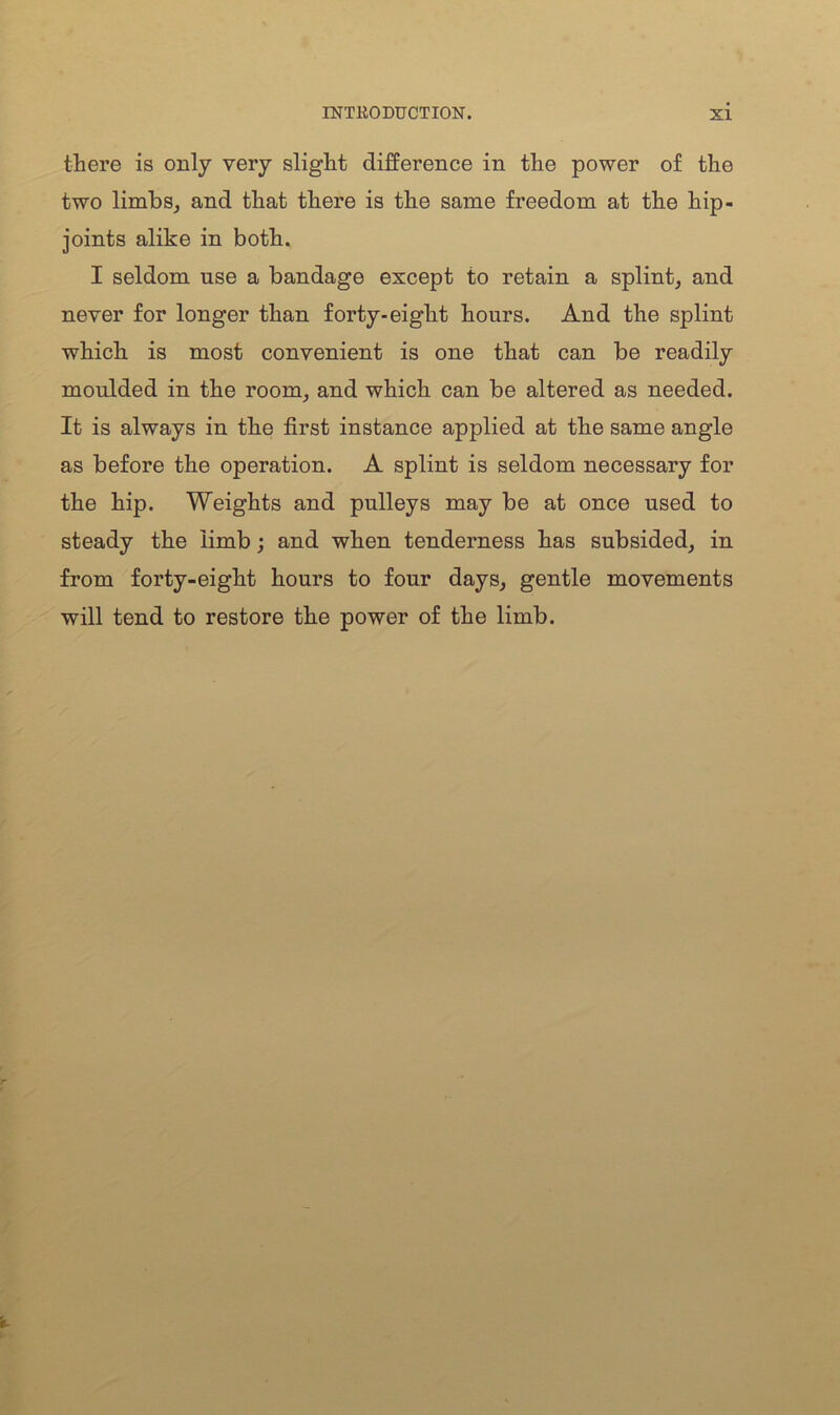 there is only very slight difference in the power of the two limbs, and that there is the same freedom at the hip- joints alike in both. I seldom use a bandage except to retain a splint, and never for longer than forty-eight hours. And the splint which is most convenient is one that can be readily moulded in the room, and which can be altered as needed. It is always in the first instance applied at the same angle as before the operation. A splint is seldom necessary for the hip. Weights and pulleys may be at once used to steady the limb; and when tenderness has subsided, in from forty-eight hours to four days, gentle movements will tend to restore the power of the limb.