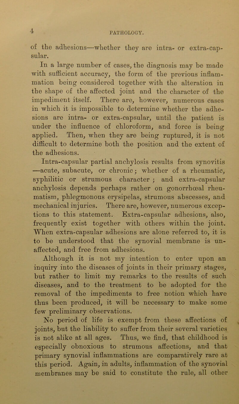 PATHOLOGY. of the adhesions—whether they are intra- or extra-cap- sular. In a large number of cases, the diagnosis may be made with sufficient accuracy, the form of the previous inflam- mation being considered together with the alteration in the shape of the affected joint and the character of the impediment itself. There are, however, numerous cases in which it is impossible to determine whether the adhe- sions are intra- or extra-capsular, until the patient is under the influence of chloroform, and force is being applied. Then, when they are being ruptured, it is not difficult to determine both the position and the extent of the adhesions. Intra-capsular partial anchylosis results from synovitis —acute, subacute, or chronic; whether of a rheumatic, syphilitic or strumous character ; and extra-capsular anchylosis depends perhaps rather on gonorrhoeal rheu- matism, phlegmonous erysipelas, strumous abscesses, and mechanical injuries. There are, however, numerous excep- tions to this statement. Extra-capsular adhesions, also, frequently exist together with others within the joint. When extra-capsular adhesions are alone referred to, it is to be understood that the synovial membrane is un- affected, and free from adhesions. Although it is not my intention to enter upon an inquiry into the diseases of joints in their primary stages, but rather to limit my remarks to the results of such diseases, and to the treatment to be adopted for the removal of the impediments to free notion which have thus been produced, it will be necessary to make some few preliminary observations. No period of life is exempt from these affections of joints, but the liability to suffer from their several varieties is not alike at all ages. Thus, we find, that childhood is especially obnoxious to strumous affections, and that primary synovial inflammations are comparatively rare at this period. Again, in adults, inflammation of the synovial membranes may be said to constitute the rule, all other