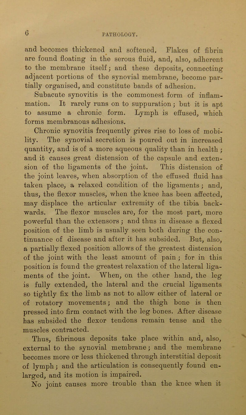 and becomes thickened and softened. Flakes of fibrin are found floating in the serous fluid, and, also, adherent to the membrane itself; and these deposits, connecting adjacent portions of the synovial membrane, become par- tially organised, and constitute bands of adhesion. Subacute synovitis is the commonest form of inflam- mation. It rarely runs on to suppuration; but it is apt to assume a chronic form. Lymph is effused, which forms membranous adhesions. Chronic synovitis frequently gives rise to loss of mobi- lity. The synovial secretion is poured out in increased quantity, and is of a more aqueous quality than in health ; and it causes great distension of the capsule and exten- sion of the ligaments of the joint. This distension of the joint leaves, when absorption of the effused fluid has taken place, a relaxed condition of the ligaments ; and, thus, the flexor muscles, when the knee has been affected, may displace the articular extremity of the tibia back- wards. The flexor muscles are, for the most part, more powerful than the extensors; and thus in disease a flexed position of the limb is usually seen both during the con- tinuance of disease and after it has subsided. But, also, a partially flexed position allows of the greatest distension of the joint with the least amount of pain ; for in this position is found the greatest relaxation of the lateral liga- ments of the joint. When, on the other hand, the leg is fully extended, the lateral and the crucial ligaments so tightly fix the limb as not to allow either of lateral or of rotatory movements; and the thigh bone is then pressed into firm contact with the leg bones. After disease has subsided the flexor tendons remain tense and the muscles contracted. Thus, fibrinous deposits take place within and, also, external to the synovial membrane; and the membrane becomes more or less thickened through interstitial deposit of lymph; and the articulation is consequently found en- larged, and its motion is impaired. No joint causes more trouble than the knee when it