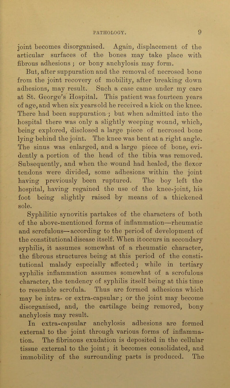 joint becomes disorganised. Again, displacement of the articular surfaces of tbe bones may take place with fibrous adhesions ; or bony anchylosis may form. But, after suppuration and the removal of necrosed bone from the joint recovery of mobility, after breaking down adhesions, may result. Such a case came under my care at St. George’s Hospital. This patient was fourteen years of age, and when six years old he received a kick on the knee. There had been suppuration ; but when admitted into the hospital there was only a slightly weeping wound, which, being explored, disclosed a large piece of necrosed bone lying behind the joint. The knee was bent at a right angle. The sinus was enlarged, and a large piece of bone, evi- dently a portion of the head of the tibia was removed. Subsequently, and when the wound had healed, the flexor tendons were divided, some adhesions within the joint having previously been ruptured. The boy left the hospital, having regained the use of the knee-joint, his foot being slightly raised by means of a thickened sole. Syphilitic synovitis partakes of the characters of both of the above-mentioned forms of inflammation—rheumatic and scrofulous—according to the period of development of the constitutional disease itself. When it occurs in secondary syphilis, it assumes somewhat of a rheumatic character, the fibrous structures being at this period of the consti- tutional malady especially affected; while in tertiary syphilis inflammation assumes somewhat of a scrofulous character, the tendency of syphilis itself being at this time to resemble scrofula. Thus are formed adhesions which may be intra- or extra-capsular; or the joint may become disorganised, and, the cartilage being removed, bony anchylosis may result. In extra-capsular anchylosis adhesions are formed external to the joint through various forms of inflamma- tion. The fibrinous exudation is deposited in the cellular tissue external to the joint; it becomes consolidated, and immobility of the surrounding parts is produced. The