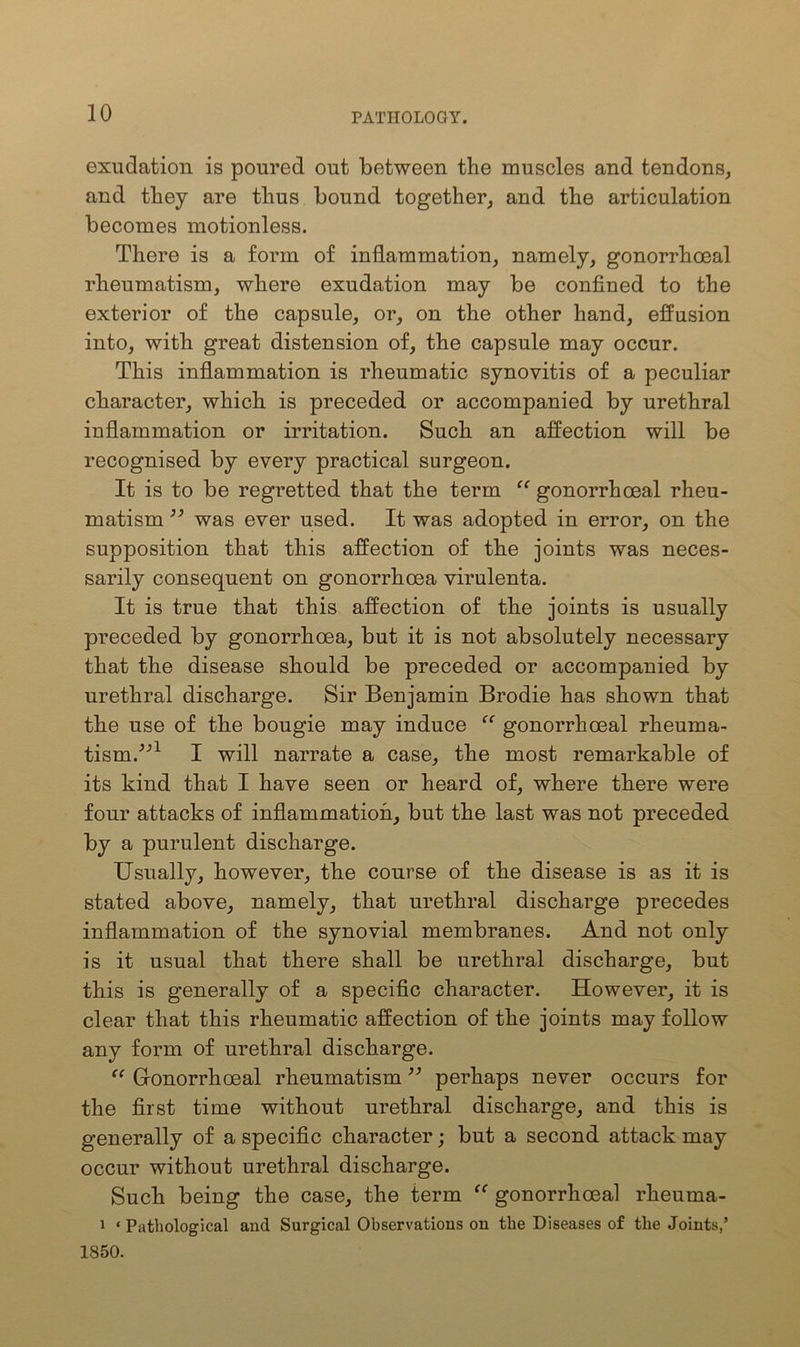 exudation is poured out between the muscles and tendons, and they are thus bound together, and the articulation becomes motionless. There is a form of inflammation, namely, gonorrhoeal rheumatism, where exudation may be confined to the exterior of the capsule, or, on the other hand, effusion into, with great distension of, the capsule may occur. This inflammation is rheumatic synovitis of a peculiar character, which is preceded or accompanied by urethral inflammation or irritation. Such an affection will be recognised by every practical surgeon. It is to be regretted that the term “ gonorrhoeal rheu- matism ” was ever used. It was adopted in error, on the supposition that this affection of the joints was neces- sarily consequent on gonorrhoea virulenta. It is true that this affection of the joints is usually preceded by gonorrhoea, but it is not absolutely necessary that the disease should be preceded or accompanied by urethral discharge. Sir Benjamin Brodie has shown that the use of the bougie may induce “ gonorrhoeal rheuma- tism/’1 I will narrate a case, the most remarkable of its kind that I have seen or heard of, where there were four attacks of inflammation, but the last was not preceded by a purulent discharge. Usually, however, the course of the disease is as it is stated above, namely, that urethral discharge precedes inflammation of the synovial membranes. And not only is it usual that there shall be urethral discharge, but this is generally of a specific character. However, it is clear that this rheumatic affection of the joints may follow any form of urethral discharge. “ Gonorrhoeal rheumatism ” perhaps never occurs for the first time without urethral discharge, and this is generally of a specific character; but a second attack may occur without urethral discharge. Such being the case, the term “ gonorrhoeal rheuma- 1 ‘ Pathological and Surgical Observations on the Diseases of the Joints,’ 1850.