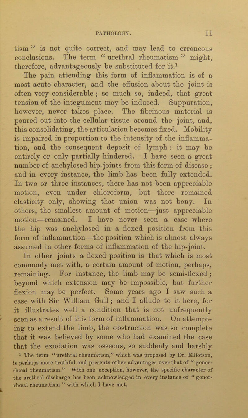 tism ” is not quite correct, and may lead to erroneous conclusions. The term “ urethral rheumatism ” might, therefore, advantageously be substituted for it.1 The pain attending this form of inflammation is of a most acute character, and the effusion about the joint is often very considerable ; so much so, indeed, that great tension of the integument may be induced. Suppuration, however, never takes place. The fibrinous material is poured out into the cellular tissue around the joint, and, this consolidating-, the articulation becomes fixed. Mobility is impaired in proportion to the intensity of the inflamma- tion, and the consequent deposit of lymph : it may be entirely or only partially hindered. I have seen a great number of anchylosed hip-joints from this form of disease; and in every instance, the limb has been fully extended. In two or three instances, there has not been appreciable motion, even under chloroform, but there remained elasticity only, showing that union was not bony. In others, the smallest amount of motion—just appreciable motion—remained. I have never seen a case where the hip was anchylosed in a flexed position from this form of inflammation—the position which is almost always assumed in other forms of inflammation of the hip-joint. In other joints a flexed position is that which is most commonly met with, a certain amount of motion, perhaps, remaining. For instance, the limb may be semi-flexed ; beyond which extension may be impossible, but further flexion may be perfect. Some years ago I saw such a case with Sir William Gull; and I allude to it here, for it illustrates well a condition that is not unfrequently seen as a result of this form of inflammation. On attempt- ing to extend the limb, the obstruction was so complete that it was believed by some who had examined the case that the exudation was osseous, so suddenly and harshly 1 The term “ urethral rheumatism/’ which was proposed by Dr. Elliotson, is perhaps more truthful and presents other advantages over that of “ gonor- rhoeal rheumatism.” With one exception, however, the specific character of the urethral discharge has been acknowledged in every instance of “ gonor- rhoeal rheumatism ” with which I have met.