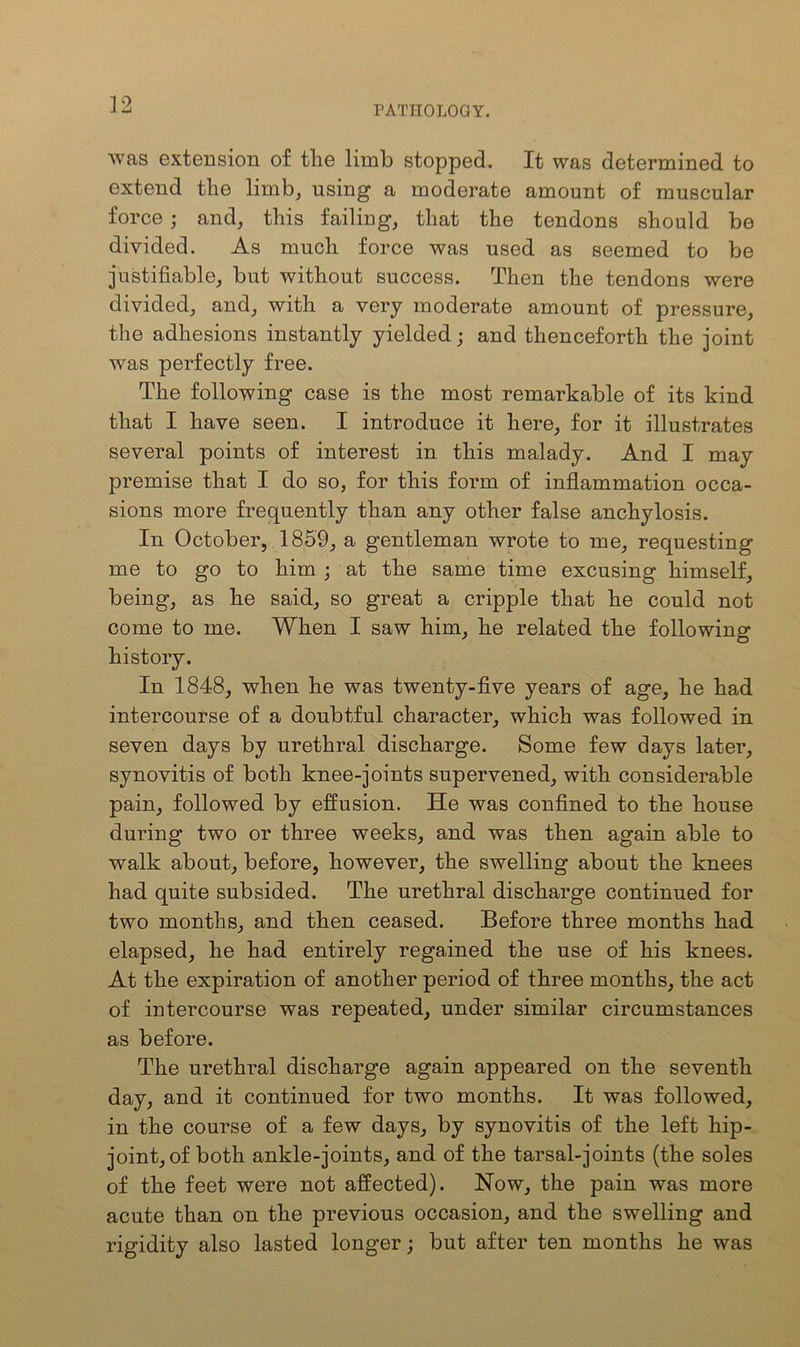 was extension of tlie limb stopped. It was determined to extend the limb, using a moderate amount of muscular force; and, this failing, that the tendons should be divided. As much force was used as seemed to be justifiable, but without success. Then the tendons were divided, and, with a very moderate amount of pressure, the adhesions instantly yielded; and thenceforth the joint was perfectly free. The following case is the most remarkable of its kind that I have seen. I introduce it here, for it illustrates several points of interest in this malady. And I may premise that I do so, for this form of inflammation occa- sions more frequently than any other false anchylosis. In October, 1859, a gentleman wrote to me, requesting me to go to him ; at the same time excusing himself, being, as he said, so great a cripple that he could not come to me. When I saw him, he related the following history. In 1848, when he was twenty-five years of age, he had intercourse of a doubtful character, which was followed in seven days by urethral discharge. Some few days later, synovitis of both knee-joints supervened, with considerable pain, followed by effusion. He was confined to the house during two or three weeks, and was then again able to walk about, before, however, the swelling about the knees had quite subsided. The urethral discharge continued for two months, and then ceased. Before three months had elapsed, he had entirely regained the use of his knees. At the expiration of another period of three months, the act of intercourse was repeated, under similar circumstances as before. The urethral discharge again appeared on the seventh day, and it continued for two months. It was followed, in the course of a few days, by synovitis of the left hip- joint, of both ankle-joints, and of the tarsal-joints (the soles of the feet were not affected). Now, the pain was more acute than on the previous occasion, and the swelling and rigidity also lasted longer; but after ten months he was