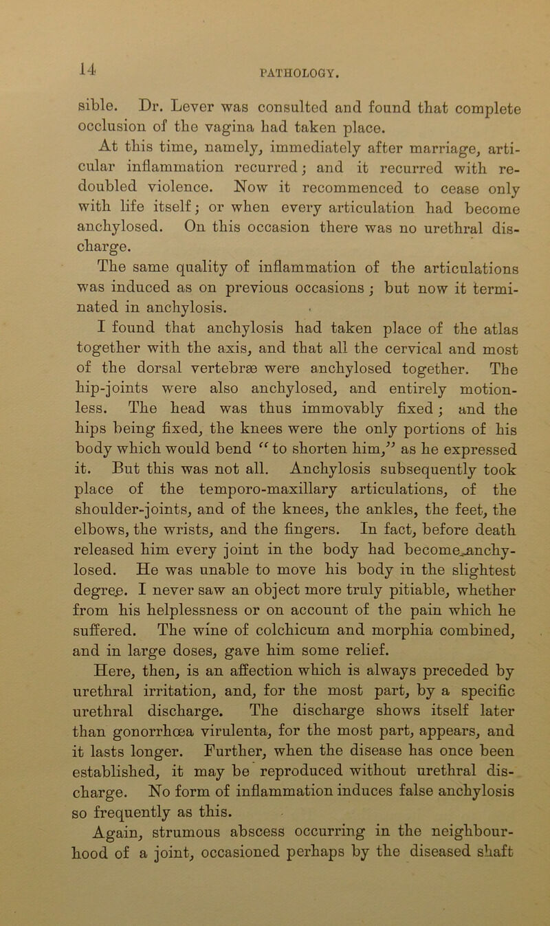 sible. Dr. Lever was consulted and found that complete occlusion of the vagina had taken place. At this time, namely, immediately after marriage, arti- cular inflammation recurred; and it recurred with re- doubled violence. Now it recommenced to cease only with life itself; or when every articulation had become anchylosed. On this occasion there was no urethral dis- charge. The same quality of inflammation of the articulations was induced as on previous occasions ; but now it termi- nated in anchylosis. I found that anchylosis had taken place of the atlas together with the axis, and that all the cervical and most of the dorsal vertebrae were anchylosed together. The hip-joints were also anchylosed, and entirely motion- less. The head was thus immovably fixed; and the hips being fixed, the knees were the only portions of his body which would bend “ to shorten him,” as he expressed it. But this was not all. Anchylosis subsequently took place of the temporo-maxillary articulations, of the shoulder-joints, and of the knees, the ankles, the feet, the elbows, the wrists, and the fingers. In fact, before death released him every joint in the body had become^nnchy- losed. He was unable to move his body in the slightest degre.e. I never saw an object more truly pitiable, whether from his helplessness or on account of the pain which he suffered. The wine of colchicum and morphia combined, and in large doses, gave him some relief. Here, then, is an affection which is always preceded by urethral irritation, and, for the most part, by a specific urethral discharge. The discharge shows itself later than gonorrhoea virulenta, for the most part, appears, and it lasts longer. Further, when the disease has once been established, it may be reproduced without urethral dis- charge. No form of inflammation induces false anchylosis so frequently as this. Again, strumous abscess occurring in the neighbour- hood of a joint, occasioned perhaps by the diseased shaft