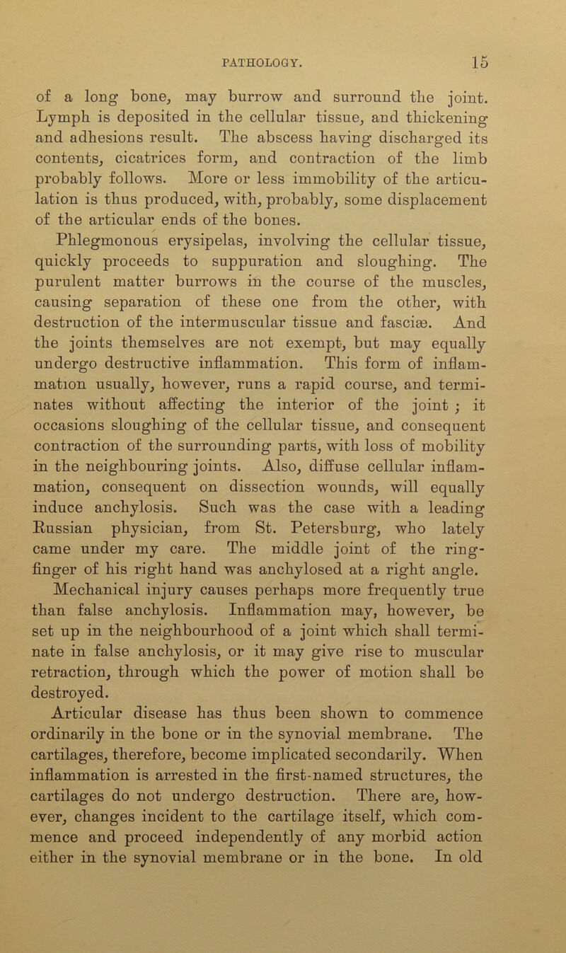 of a long bone, may burrow and surround the joint. Lymph is deposited in the cellular tissue, and thickening and adhesions result. The abscess having discharged its contents, cicatrices form, and contraction of the limb probably follows. More or less immobility of the articu- lation is thus produced, with, probably, some displacement of the articular ends of the bones. Phlegmonous erysipelas, involving the cellular tissue, quickly proceeds to suppuration and sloughing. The purulent matter burrows in the course of the muscles, causing separation of these one from the other, with destruction of the intermuscular tissue and fasciee. And the joints themselves are not exempt, but may equally undergo destructive inflammation. This form of inflam- mation usually, however, runs a rapid course, and termi- nates without affecting the interior of the joint ; it occasions sloughing of the cellular tissue, and consequent contraction of the surrounding parts, with loss of mobility in the neighbouring joints. Also, diffuse cellular inflam- mation, consequent on dissection wounds, will equally induce anchylosis. Such was the case with a leading Russian physician, from St. Petersburg, who lately came under my care. The middle joint of the ring- finger of his right hand was anchylosed at a right angle. Mechanical injury causes perhaps more frequently true than false anchylosis. Inflammation may, however, be set up in the neighbourhood of a joint which shall termi- nate in false anchylosis, or it may give rise to muscular retraction, through which the power of motion shall be destroyed. Articular disease has thus been shown to commence ordinarily in the bone or in the synovial membrane. The cartilages, therefore, become implicated secondarily. When inflammation is arrested in the first-named structures, the cartilages do not undergo destruction. There are, how- ever, changes incident to the cartilage itself, which com- mence and proceed independently of any morbid action either in the synovial membrane or in the bone. In old