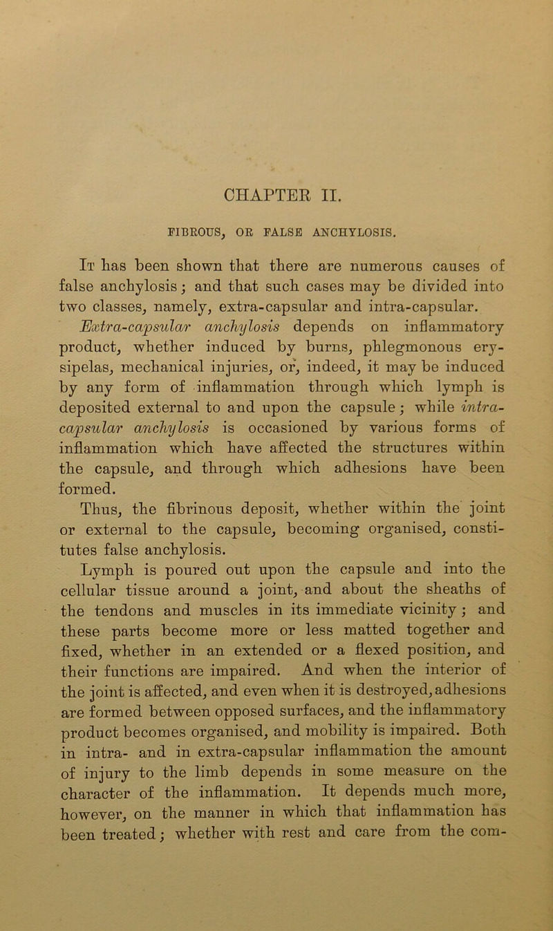 FIBROUS, OR FALSE ANCHYLOSIS. It lias been shown that there are numerous causes of false anchylosis; and that such cases may be divided into two classes, namely, extra-capsular and intra-capsular. Extra-capsular anchylosis depends on inflammatory product, whether induced by burns, phlegmonous ery- sipelas, mechanical injuries, or, indeed, it may be induced by any form of inflammation through which lymph is deposited external to and upon the capsule; while intra- capsular anchylosis is occasioned by various forms of inflammation which have affected the structures within the capsule, and through which adhesions have been formed. Thus, the fibrinous deposit, whether within the joint or external to the capsule, becoming organised, consti- tutes false anchylosis. Lymph is poured out upon the capsule and into the cellular tissue around a joint, and about the sheaths of the tendons and muscles in its immediate vicinity ; and these parts become more or less matted together and fixed, whether in an extended or a flexed position, and their functions are impaired. And when the interior of the joint is affected, and even when it is destroyed, adhesions are formed between opposed surfaces, and the inflammatory product becomes organised, and mobility is impaired. Both in intra- and in extra-capsular inflammation the amount of injury to the limb depends in some measure on the character of the inflammation. It depends much more, however, on the manner in which that inflammation has been treated; whether with rest and care from the com-