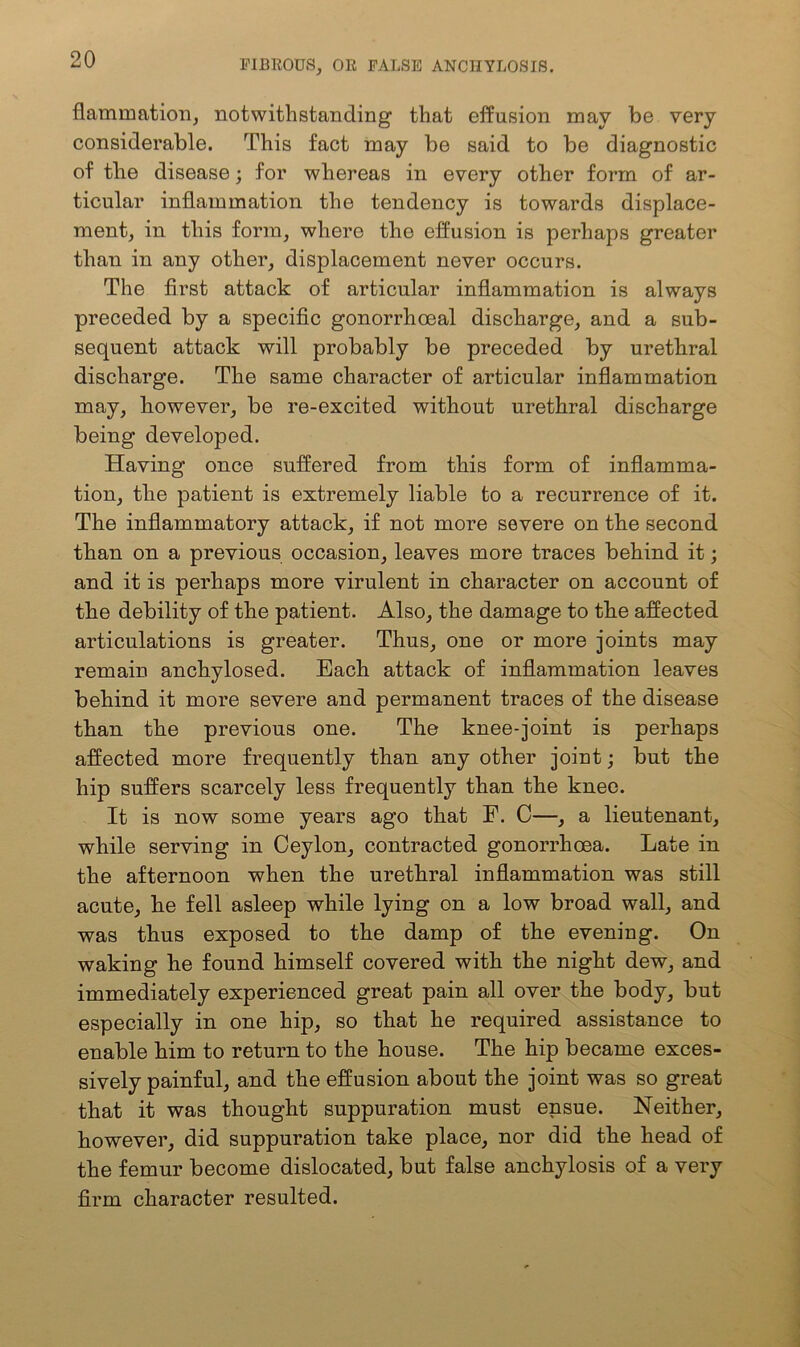 flammation, notwithstanding that effusion may be very considerable. This fact may be said to be diagnostic of the disease; for whereas in every other form of ar- ticular inflammation the tendency is towards displace- ment, in this form, where the effusion is perhaps greater than in any other, displacement never occurs. The first attack of articular inflammation is always preceded by a specific gonorrhoeal discharge, and a sub- sequent attack will probably be preceded by urethral discharge. The same character of articular inflammation may, however, be re-excited without urethral discharge being developed. Having once suffered from this form of inflamma- tion, the patient is extremely liable to a recurrence of it. The inflammatory attack, if not more severe on the second than on a previous occasion, leaves more traces behind it; and it is perhaps more virulent in character on account of the debility of the patient. Also, the damage to the affected articulations is greater. Thus, one or more joints may remain anchylosed. Each attack of inflammation leaves behind it more severe and permanent traces of the disease than the previous one. The knee-joint is perhaps affected more frequently than any other joint; but the hip suffers scarcely less frequently than the knee. It is now some years ago that F. C—, a lieutenant, while serving in Ceylon, contracted gonorrhoea. Late in the afternoon when the urethral inflammation was still acute, he fell asleep while lying on a low broad wall, and was thus exposed to the damp of the evening. On waking he found himself covered with the night dew, and immediately experienced great pain all over the body, but especially in one hip, so that he required assistance to enable him to return to the house. The hip became exces- sively painful, and the effusion about the joint was so great that it was thought suppuration must ensue. Neither, however, did suppuration take place, nor did the head of the femur become dislocated, but false anchylosis of a very firm character resulted.