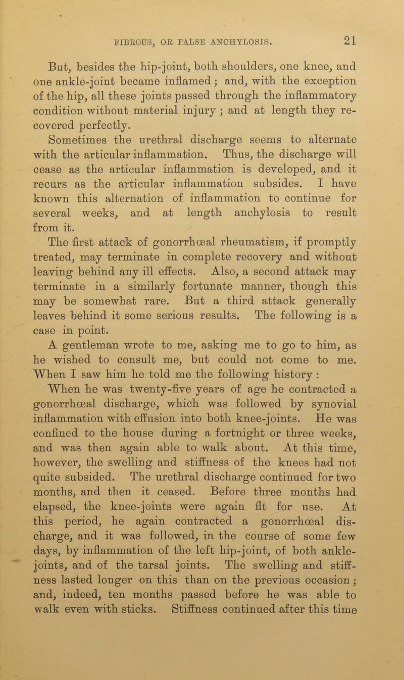 But, besides the hip-joint, both shoulders, one knee, and one ankle-joint became inflamed; and, with the exception of the hip, all these joints passed through the inflammatory condition without material injury ; and at length they re- covered perfectly. Sometimes the urethral discharge seems to alternate with the articular inflammation. Thus, the discharge will cease as the articular inflammation is developed, and it recurs as the articular inflammation subsides. I have known this alternation of inflammation to continue for several weeks, and at length anchylosis to result from it. The first attack of gonorrhoeal rheumatism, if promptly treated, may terminate in complete recovery and without leaving behind any ill effects. Also, a second attack may terminate in a similarly fortunate manner, though this may be somewhat rare. But a third attack generally leaves behind it some serious results. The following is a case in point. A gentleman wrote to me, asking me to go to him, as he wished to consult me, but could not come to me. When I saw him he told me the following history : When he was twenty-five years of age he contracted a gonorrhoeal discharge, which was followed by synovial inflammation with effusion into both knee-joints. He was confined to the house during a fortnight or three weeks, and was then again able to walk about. At this time, however, the swelling and stiffness of the knees had not quite subsided. The urethral discharge continued for two months, and then it ceased. Before three months had elapsed, the knee-joints were again fit for use. At this period, he again contracted a gonorrhoeal dis- charge, and it was followed, in the course of some few days, by inflammation of the left hip-joint, of both ankle- joints, and of the tarsal joints. The swelling and stiff- ness lasted longer on this than on the previous occasion ; and, indeed, ten months passed before he was able to walk even with sticks. Stiffness continued after this time