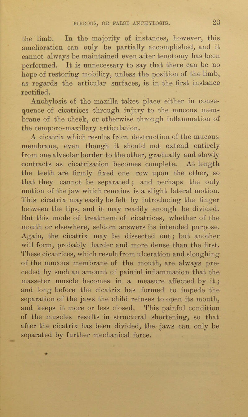 the limb. In the majority of instances, however, this amelioration can only be partially accomplished, and it cannot always be maintained even after tenotomy has been performed. It is unnecessary to say that there can be no hope of restoring mobility, unless the position of the limb, as regards the articular surfaces, is in the first instance rectified. Anchylosis of the maxilla takes place either in conse- quence of cicatrices through injury to the mucous mem- brane of the cheek, or otherwise through inflammation of the temporo-maxillary articulation. A cicatrix which results from destruction of the mucous membrane, even though it should not extend entirely from one alveolar border to the other, gradually and slowly contracts as cicatrisation becomes complete. At length the teeth are firmly fixed one row upon the other, so that they cannot be separated; and perhaps the only motion of the jaw which remains is a slight lateral motion. This cicatrix may easily be felt by introducing the finger between the lips, and it may readily enough be divided. But this mode of treatment of cicatrices, whether of the mouth or elsewhere, seldom answers its intended purpose. Again, the cicatrix may be dissected out; but another will form, probably harder and more dense than the first. These cicatrices, which result from ulceration and sloughing of the mucous membrane of the mouth, are always pre- ceded by such an amount of painful inflammation that the masseter muscle becomes in a measure affected by it ; and long before the cicatrix has formed to impede the separation of the jaws the child refuses to open its mouth, and keeps it more or less closed. This painful condition of the muscles results in structural shortening, so that after the cicatrix has been divided, the jaws can only be separated by further mechanical force.