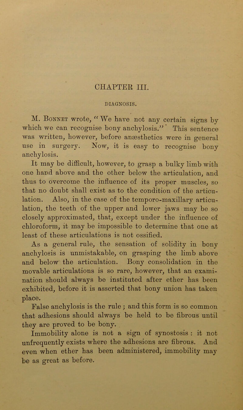 DIAGNOSIS. M. Bonnet wrote, cc^Ve have not any certain signs by which we can recognise bony anchylosis.”' This sentence was written, however, before anaesthetics were in general use in surgery. Now, it is easy to recognise bony anchylosis. It may be difficult, however, to grasp a bulky limb with one hand above and the other below the articulation, and thus to overcome the influence of its proper muscles, so that no doubt shall exist as to the condition of the articu- lation. Also, in the case of the temporo-maxillary articu- lation, the teeth of the upper and lower jaws may be so closely approximated, that, except under the influence of chloroform, it may be impossible to determine that one at least of these articulations is not ossified. As a general rule, the sensation of solidity in bony anchylosis is unmistakable, on grasping the limb above and below the articulation. Bony consolidation in the movable articulations is so rare, however, that an exami- nation should always be instituted after ether has been exhibited, before it is asserted that bony union has taken False anchylosis is the rule ; and this form is so common that adhesions should always be held to be fibrous until they are proved to be bony. immobility alone is not a sign of synostosis : it not unfrequently exists where the adhesions are fibrous. And even when ether has been administered, immobility may be as great as before.