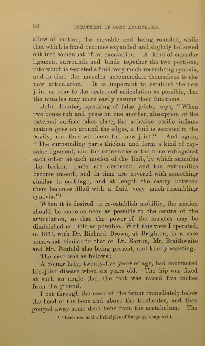 allow of motion, the movable end being rounded, while that which is fixed becomes expanded and slightly hollowed out into somewhat of an excavation. A kind of capsular ligament surrounds and binds together the two portions, into which is secreted a fluid very much resembling synovia, and in time the muscles accommodate themselves to the new articulation. It is important to establish the new joint as near to the destroyed articulation as possible, that the muscles may more easily resume their functions. John Hunter, speaking of false joints, says, “ When two bones rub and press on one another, absorption of the external surface takes place, the adhesive ossific inflam- mation goes on around the edges, a fluid is secreted in the cavity, and thus we have the new joint/'’ And again, “ The surrounding parts thicken and form a kind of cap- sular ligament, and the extremities of the bone rub against each other at each motion of the limb, by which stimulus the broken parts are absorbed, and the extremities become smooth, and in time are covered with something similar to cartilage, and at length the cavity between them becomes filled with a fluid very much resembling synovia/’1 When it is desired to re* establish mobility, the section should be made as near as possible to the centre of the articulation, so that the power of the muscles may be diminished as little as possible. With this view I operated, in 1861, with Dr. Richard Brown, at Brighton, in a case somewhat similar to that of Dr. Barton, Mr. Braithwaite and Mr. Penfold also being present, and kindly assisting. The case was as follows : A young lady, twenty-five years of age, had contracted hip-joint disease when six years old. The hip was fixed at such an angle that the foot was raised five inches from the ground. I cut through the neck of the femur immediately below the head of the bone and above the trochanter, and then gouged away some dead bone from the acetabulum. The 1 ‘ Lectures on the Principles of Surgery,’ chap, xviii.