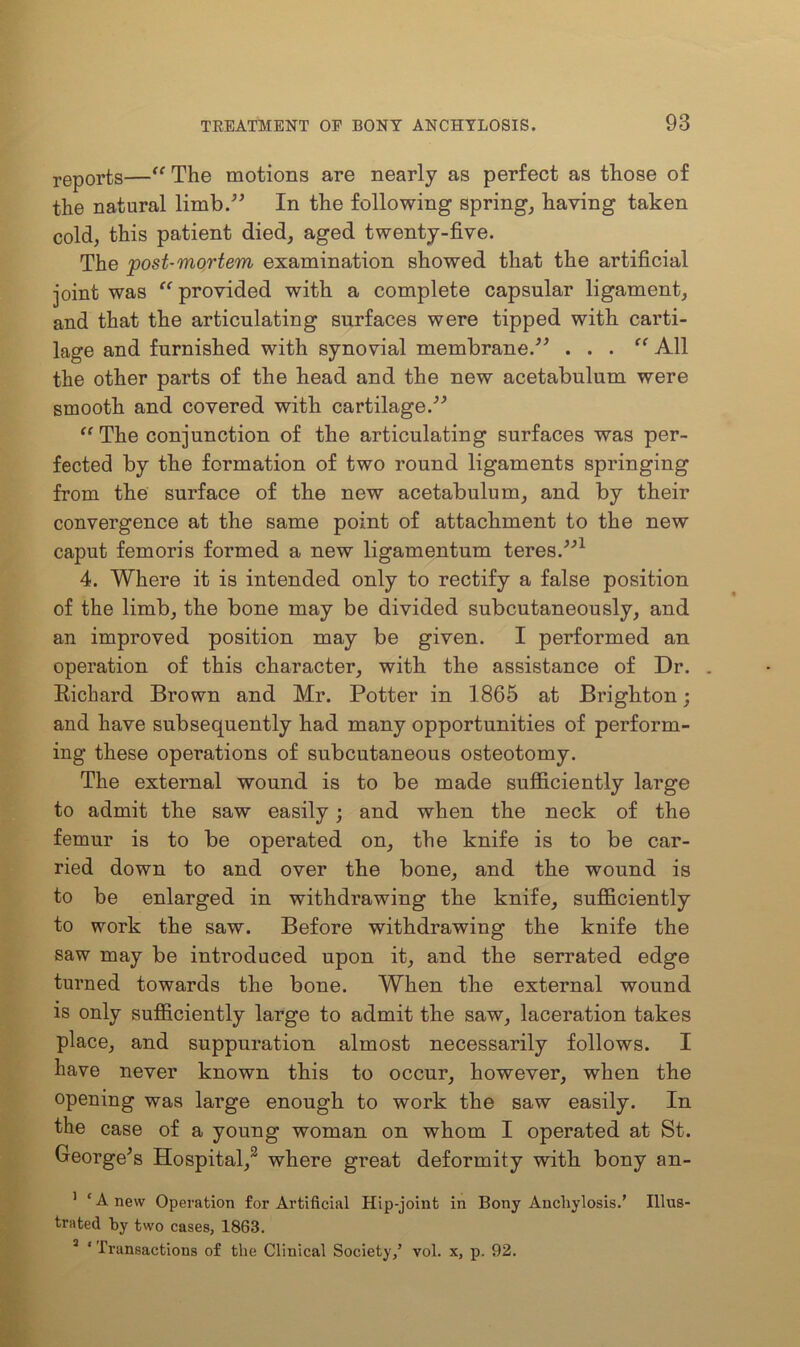 reports—“The motions are nearly as perfect as those of the natural limb.” In the following spring, having taken cold, this patient died, aged twenty-five. The post-mortem examination showed that the artificial joint was “provided with a complete capsular ligament, and that the articulating surfaces were tipped with carti- lage and furnished with synovial membrane.” . . . “ All the other parts of the head and the new acetabulum were smooth and covered with cartilage.” “The conjunction of the articulating surfaces was per- fected by the formation of two round ligaments springing from the surface of the new acetabulum, and by their convergence at the same point of attachment to the new caput femoris formed a new ligamentum teres.”1 4. Where it is intended only to rectify a false position of the limb, the bone may be divided subcutaneously, and an improved position may be given. I performed an operation of this character, with the assistance of Dr. . Bichard Brown and Mr. Potter in 1865 at Brighton; and have subsequently had many opportunities of perform- ing these operations of subcutaneous osteotomy. The external wound is to be made sufficiently large to admit the saw easily; and when the neck of the femur is to be operated on, the knife is to be car- ried down to and over the bone, and the wound is to be enlarged in withdrawing the knife, sufficiently to work the saw. Before withdrawing the knife the saw may be introduced upon it, and the serrated edge turned towards the bone. When the external wound is only sufficiently large to admit the saw, laceration takes place, and suppuration almost necessarily follows. I have never known this to occur, however, when the opening was large enough to work the saw easily. In the case of a young woman on whom I operated at St. George's Hospital,3 where great deformity with bony an- 1 ‘Anew Operation for Artificial Hip-joint in Bony Anchylosis.’ Illus- trated by two cases, 1863. 3 ‘ Transactions of the Clinical Society,’ vol. x, p. 92.