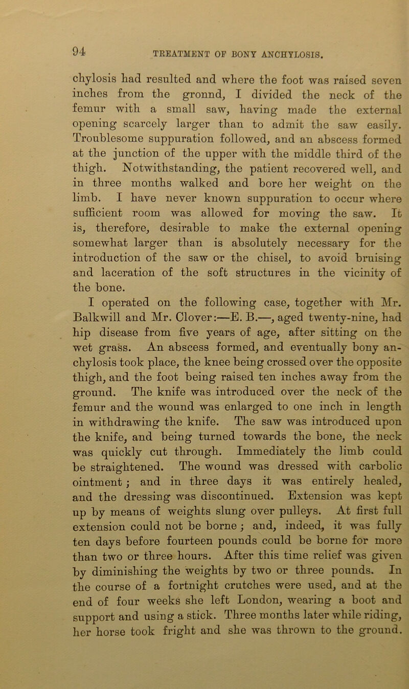 chylosis had resulted and where the foot was raised seven inches from the gronnd, I divided the neck of the femur with a small saw, having made the external opening scarcely larger than to admit the saw easily. Troublesome suppuration followed, and an abscess formed at the junction of the upper with the middle third of the thigh. Notwithstanding, the patient recovered well, and in three months walked and bore her weight on the limb. I have never known suppuration to occur where sufficient room was allowed for moving the saw. It is, therefore, desirable to make the external opening somewhat larger than is absolutely necessary for the introduction of the saw or the chisel, to avoid bruising and laceration of the soft structures in the vicinity of the bone. I operated on the following case, together with Mr. Balkwill and Mr. Clover:—E. B.—, aged twenty-nine, had hip disease from five years of age, after sitting on the wet grass. An abscess formed, and eventually bony an- chylosis took place, the knee being crossed over the opposite thigh, and the foot being raised ten inches away from the ground. The knife was introduced over the neck of the femur and the wound was enlarged to one inch in length in withdrawing the knife. The saw was introduced upon the knife, and being turned towards the bone, the neck was quickly cut through. Immediately the limb could be straightened. The wound was dressed with carbolic ointment ; and in three days it was entirely healed, and the dressing was discontinued. Extension was kept up by means of weights slung over pulleys. At first full extension could not be borne ; and, indeed, it was fully ten days before fourteen pounds could be borne for more than two or three hours. After this time relief was given by diminishing the weights by two or three pounds. In the course of a fortnight crutches were used, and at the end of four weeks she left London, wearing a boot and support and using a stick. Three months later while riding, her horse took fright and she was thrown to the ground.