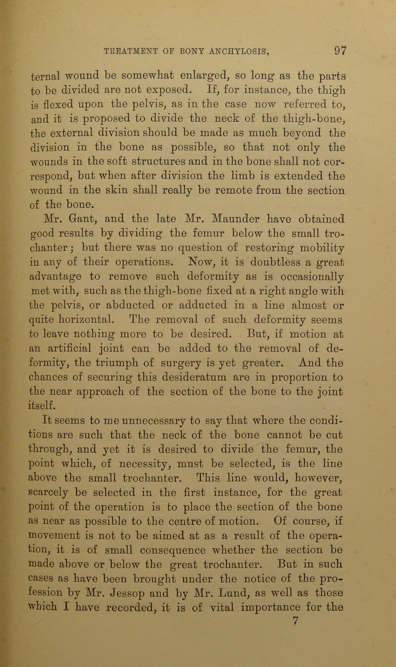 ternal wound be somewhat enlarged, so long as the parts to be divided are not exposed. If, for instance, the thigh is flexed upon the pelvis, as in the case now referred to, and it is proposed to divide the neck of the thigh-bone, the external division should be made as much beyond the division in the bone as possible, so that not only the wounds in the soft structures and in the bone shall not cor- respond, but when after division the limb is extended the wound in the skin shall really be remote from the section of the bone. Mr. Gant, and the late Mr. Maunder have obtained good results by dividing the femur below the small tro- chanter; but there was no question of restoring mobility in any of their operations. Now, it is doubtless a great advantage to remove such deformity as is occasionally met with, such as the thigh-bone fixed at a right angle with the pelvis, or abducted or adducted in a line almost or quite horizontal. The removal of such deformity seems to leave nothing more to be desired. But, if motion at an artificial joint can be added to the removal of de- formity, the triumph of surgery is yet greater. And the chances of securing this desideratum are in proportion to the near approach of the section of the bone to the joint itself. It seems to me unnecessary to say that where the condi- tions are such that the neck of the bone cannot be cut through, and yet it is desired to divide the femur, the point which, of necessity, must be selected, is the line above the small trochanter. This line would, however, scarcely be selected in the first instance, for the great point of the operation is to place the section of the bone as near as possible to the centre of motion. Of course, if movement is not to be aimed at as a result of the opera- tion, it is of small consequence whether the section be made above or below the great trochanter. But in such cases as have been brought under the notice of the pro- fession by Mr. Jessop and by Mr. Lund, as well as those which I have recorded, it is of vital importance for the 7