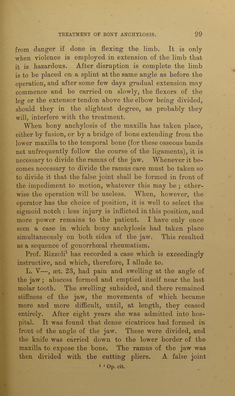 from danger if done in flexing the limb. It is only when violence is employed in extension of the limb that it is hazardous. After disruption is complete the limb is to be placed on a splint at the same angle as before the operation, and after some few days gradual extension may commence and be carried on slowly, the flexors of the leg or the extensor tendon above the elbow being divided, should they in the slightest degree, as probably they will, interfere with the treatment. When bony anchylosis of the maxilla has taken place, either by fusion, or by a bridge of bone extending from the lower maxilla to the temporal bone (for these osseous bands not unfrequently follow the course of the ligaments), it is necessary to divide the ramus of the jaw. Whenever it be- comes necessary to divide the ramus care must be taken so to divide it that the false joint shall be formed in front of the impediment to motion, whatever this may be ; other- wise the operation will be useless. When, however, the operator has the choice of position, it is well to select the sigmoid notch : less injury is inflicted in this position, and more power remains to the patient. I have only once seen a case in which bony anchylosis had taken place simultaneously on both sides of the jaw. This resulted as a sequence of gonorrhoeal rheumatism. Prof. Pizzoli1 has recorded a case which is exceedingly instructive, and which, therefore, I allude to. L. Y—, get. 23, had pain and swelling at the angle of the jaw; abscess formed and emptied itself near the last molar tooth. The swelling subsided, and there remained stiffness of the jaw, the movements of which became more and more difficult, until, at length, they ceased entirely. After eight years she was admitted into hos- pital. It was found that dense cicatrices had formed in front of the angle of the jaw. These were divided, and the knife was carried down to the lower border of the maxilla to expose the bone. The ramus of the jaw was then divided with the cutting pliers. A false joint 1 * Op. cit.