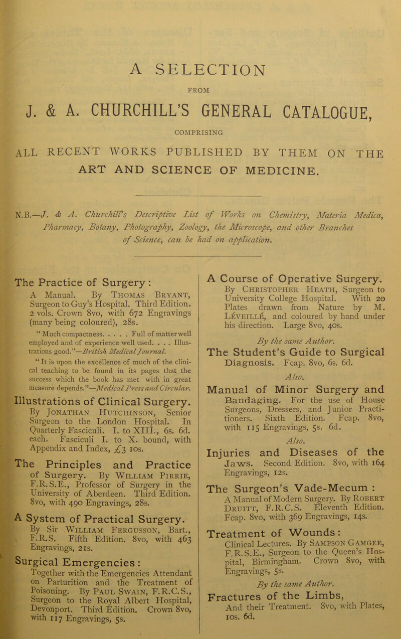 A SELECTION FROM J. & A. CHURCHILL’S GENERAL CATALOGUE, COMPRISING all recent works published by them on the ART AND SCIENCE OF MEDICINE. N.B.—J. & A. Churchill's Descriptive List of Works on Chemistry, Materia Medica, Pharmacy, Botany, Photography, Zoology, the Microscope, and other Branches of Science, can be had on application. The Practice of Surgery : A Manual. By Thomas Bryant, Surgeon to Guy’s Hospital. Third Edition. 2 vols. Crown 8vo, with 672 Engravings (many being coloured), 28s. “ Much compactness Full of matterwell employed and of experience well used. . . . Illus- trations good.”—British Medical Journal. “ It is upon the excellence of much of the clini- cal teaching to be found in its pages that the success which the book has met with in great measure depends.”—Medical Press and Circular. Illustrations of Clinical Surgery. By Jonathan Hutchinson, Senior Surgeon to the London Hospital. In Quarterly Fasciculi. I. to XIII., 6s. 6d. each. Fasciculi I. to X. bound, with Appendix and Index, £2, 10s. The Principles and Practice of Surgery. By William Pirrie, F.R.S.E., Professor of Surgery in the University of Aberdeen. Third Edition. 8vo, with 490 Engravings, 28s. A System of Practical Surgery. By Sir William Fergusson, Bart., F.R.S. Fifth Edition. 8vo, with 463 Engravings, 21s. Surgical Emergencies: Together with the Emergencies Attendant on Parturition and the Treatment of Poisoning. By Paul Swain, F.R.C.S., Surgeon to the Royal Albert Hospital, Devonporl. Third Edition. Crown 8vo, with 117 Engravings, 5s. A Course of Operative Surgery. By Christopher Heath, Surgeon to University College Hospital. With 20 Plates drawn from Nature by M. Leveille, and coloured by hand under his direction. Large 8vo, 40s. By the same A uthor. The Student’s Guide to Surgical Diagnosis. Fcap. 8vo, 6s. 6d. Also. Manual of Minor Surgery and Bandaging. For the use of House Surgeons, Dressers, and Junior Practi- tioners. Sixth Edition. Fcap. 8vo, with 115 Engravings, 5s. 6d. Also. Injuries and Diseases of the Jaws. Second Edition. 8vo, with 164 Engravings, 12s. The Surgeon’s Vade-Mecum : A Manual of Modem Surgery. By Robert Druitt, F. R. C. S. Eleventh Edition. Fcap. 8vo, with 369 Engravings, 14s. Treatment of Wounds: Clinical Lectures. By Sampson Gamgee, F.R.S.E., Surgeon to the Queen’s Hos- pital, Birmingham. Crown 8vo, with Engravings, 5s. By the same Author. Fractures of the Limbs, And their Treatment. 8vo, with Plates, 10s. 6d.