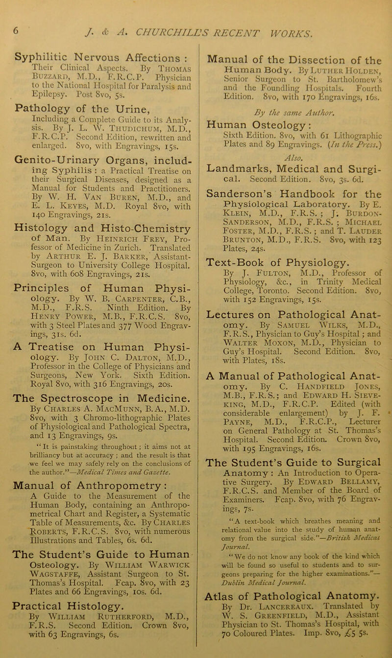 Syphilitic Nervous Affections : Their Clinical Aspects. By Thomas Buzzard, M.D., F. R. C.P. Physician to the National Hospital for Paralysis and Epilepsy. Post 8vo, 5s. Pathology of the Urine, Including a Complete Guide to its Analy- sis. By j. L. W. Thudichum, M.D., F.R.C.P. Second Edition, rewritten and enlarged. Svo, with Engravings, 15s. Genito-Urinary Organs, includ- ing Syphilis : a Practical Treatise on their Surgical Diseases, designed as a Manual for Students and Practitioners. By W. H. Van Buren, M.D., and E. L. Keyes, M.D. Royal 8vo, with 140 Engravings, 21s. Histology and Histo-Chemistry of Man. By Heinrich Frey, Pro- fessor of Medicine in Zurich. Translated by Arthur E. J. Barker,' Assistant- Surgeon to University College Hospital. 8vo, with 608 Engravings, 21s. Principles of Human Physi- ology. By W. B. Carpenter, C.B., M.D., F.R.S. Ninth Edition. By Henry Power, M.B., F.R.C.S. Svo, with 3 Steel Plates and 377 Wood Engrav- ings, 3is. 6d. A Treatise on Human Physi- ology. By John C. Dalton, M.D., Professor in the College of Physicians and Surgeons, New York. Sixth Edition. Royal Svo, with 316 Engravings, 20s. The Spectroscope in Medicine. By Charles A. MacMunn, B.A., M.D. 8vo, with 3 Chromo-lithographic Plates of Physiological and Pathological Spectra, and 13 Engravings, 9s. “It is painstaking throughout; it aims not at brilliancy but at accuracy ; and the result is that we feel we may safely rely on the conclusions of the author.”—Medical Times and Gazette. Manual of Anthropometry : A Guide to the Measurement of the Human Body, containing an Anthropo- metrical Chart and Register, a Systematic Table of Measurements, &c. By Charles Roberts, F.R.C.S. 8vo, with numerous Illustrations and Tables, 6s. 6d. The Student’s Guide to Human Osteology. By William Warwick Wagstaffe, Assistant Surgeon to St. Thomas’s Hospital. Fcap. Svo, with 23 Plates and 66 Engravings, 10s. 6d. Practical Histology. By William Rutherford, M.D., F. R.S. Second Edition. Crown Svo, with 63 Engravings, 6s. Manual of the Dissection of the Human Body. By Luther Holden, Senior Surgeon to St. Bartholomew’s and the Foundling Hospitals. Fourth Edition. 8vo, with 170 Engravings, 16s. By the same Author. Human Osteology : Sixth Edition. 8vo, with 61 Lithographic Plates and 89 Engravings. [In the Press.) Also. Landmarks, Medical and Surgi- cal. Second Edition. 8vo, 3s. 6d. Sanderson’s Handbook for the Physiological Laboratory. By E. Klein, M.D., F.R.S. ; J. Burdon- Sanderson, M.D., F.R.S. ; Michael Foster, M.D., F.R.S.; and T. Lauder Brunton, M.D., F.R.S. Svo, with 123 Plates, 24s. Text-Book of Physiology. By J. Fulton, M.D., Professor of Physiology, &c., in Trinity Medical College, Toronto. Second Edition. Svo, with 152 Engravings, 15s. Lectures on Pathological Anat- omy. By Samuel Wilks, M.D., F. R. S., Physician to Guy’s Hospital; and Walter Moxon, M.D., Physician to Guy’s Hospital. Second Edition. Svo, with Plates, 18s. A Manual of Pathological Anat- omy. By C. Handfield Jones, M.B., F.R. S.; and Edward H. Sieve- king, M.D., F.R.C.P. Edited (with considerable enlargement) by J. F. Payne, M.D., F.R.C.P., Lecturer on General Pathology at St. Thomas’s Hospital. Second Edition. Crown Svo, with 195 Engravings, 16s. The Student’s Guide to Surgical Anatomy : An Introduction to Opera- tive Surgery. By Edward Bellamy, F.R.C.S. and Member of the Board of Examiners. Fcap. Svo, with 76 Engrav- ings, 7s. “A text-book which breathes meaning and relational value into the study of human anat- omy from the surgical side.”—British Medical Journal. “We do not know any book of the kind which will be found so useful to students and to sur- geons preparing for the higher examinations.”— Dublin Medical Journal. Atlas of Pathological Anatomy. By Dr. Lancereaux. Translated by W. S. Greenfield, M.D., Assistant Physician to St. Thomas’s Hospital, with 70 Coloured Plates. Imp. Svo, ^5 5s-