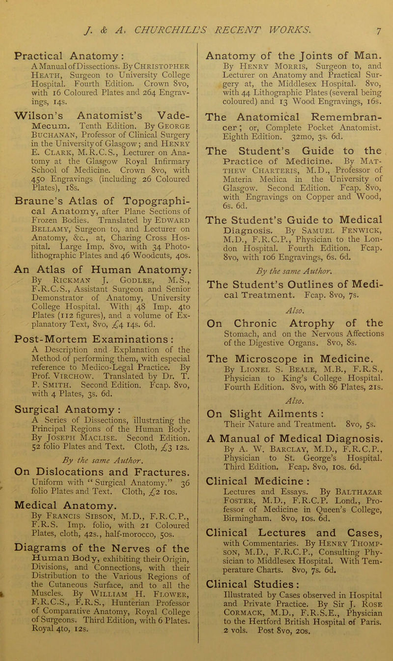 Practical Anatomy: A Manual of Dissections. By Christopher Heath, Surgeon to University College Hospital. Fourth Edition. Crown 8vo, with 16 Coloured Plates and 264 Engrav- ings, 14s. Wilson’s Anatomist’s Vade- Mecum. Tenth Edition. By George Buchanan, Professor of Clinical Surgery in the University of Glasgow; and Henry E. Clark, M. R.C.S., Lecturer on Ana- tomy at the Glasgow Royal Infirmary School of Medicine. Crown 8vo, with 450 Engravings (including 26 Coloured Plates), 18s. Braune’s Atlas of Topographi- cal Anatomy, after Plane Sections of Frozen Bodies. Translated by Edward Bellamy, Surgeon to, and Lecturer on Anatomy, &c., at, Charing Cross Hos- pital. Large Imp. 8vo, with 34 Photo- lithographic Plates and 46 Woodcuts, 40s. An Atlas of Human Anatomy.* By Rickman J. Godlee, M.S., F. R.C.S., Assistant Surgeon and Senior Demonstrator of Anatomy, University College Hospital. With: 48 Imp. 4to Plates (112 figures), and a volume of Ex- planatory Text, Svo, £4 14s. 6d. Post-Mortem Examinations: A Description and Explanation of the Method of performing them, with especial reference to Medico-Legal Practice. By Prof. Virchow. Translated by Dr. T. P. Smith. Second Edition. Fcap. 8vo, with 4 Plates, 3s. 6d. Surgical Anatomy : A Series of Dissections, illustrating the Principal Regions of the Human Body. By Joseph Maclise. Second Edition. 52 folio Plates and Text. Cloth, ^3 12s. By the same Author. On Dislocations and Fractures. Uniform with “ Surgical Anatomy.” 36 folio Plates and Text. Cloth, £2 10s. Medical Anatomy. By Francis Sibson, M.D., F.R.C.P., F.R.S. Imp. folio, with 21 Coloured Plates, cloth, 42s., half-morocco, 50s. Diagrams of the Nerves of the Human Body, exhibiting their Origin, Divisions, and Connections, with their Distribution to the Various Regions of the Cutaneous Surface, and to all the Muscles. By William PI. Flower, F.R.C.S., F.R.S., Hunterian Professor of Comparative Anatomy, Royal College of Surgeons. Third Edition, with 6 Plates. Royal 4to, 12s. Anatomy of the Joints of Man. By PIenry Morris, Surgeon to, and Lecturer on Anatomy and Practical Sur- gery at, the Middlesex Hospital. 8vo, with 44 Lithographic Plates (several being coloured) and 13 Wood Engravings, 16s. The Anatomical Remembran- cer ; or, Complete Pocket Anatomist. Eighth Edition. 32mo, 3s. 6d. The Student’s Guide to the Practice of Medicine. By Mat- thew Charteris, M. D., Professor of Materia Medica in the University of Glasgow. Second Edition. Fcap. Svo, with Engravings on Copper and Wood, 6s. 6d. The Student’s Guide to Medical Diagnosis. By Samuel Fenwick, M.D., F.R.C.P., Physician to the Lon- don Hospital. Fourth Edition. Fcap. 8vo, with 106 Engravings, 6s. 6d. By the same Author. The Student’s Outlines of Medi- cal Treatment. Fcap. 8vo, 7s. Also. On Chronic Atrophy of the Stomach, and on the Nervous Affections of the Digestive Organs. Svo, 8s. The Microscope in Medicine. By Lionel S. Beale, M.B., F.R.S., Physician to King’s College Hospital. Fourth Edition. 8vo, with 86 Plates, 21s. Also. On Slight Ailments : Their Nature and Treatment. 8vo, 5s. A Manual of Medical Diagnosis. By A. W. Barclay, M.D., F.R.C.P., Physician to St. George’s Hospital. Third Edition. Fcap. 8vo, 10s. 6d. Clinical Medicine : Lectures and Essays. By Balthazar Foster, M.D., F.R.C.P. Lond., Pro- fessor of Medicine in Queen’s College, Birmingham. 8vo, 10s. 6d. Clinical Lectures and Cases, with Commentaries. By Henry Thomp- son, M.D., F.R.C.P., Consulting Phy- sician to Middlesex Hospital. With Tem- perature Charts. Svo, 7s. 6d. Clinical Studies : Illustrated by Cases observed in Hospital and Private Practice. By Sir J. Rose Cormack, M.D., F.R.S.E., Physician to the Hertford British Hospital of Paris. 2 vols. Post 8vo, 20s.