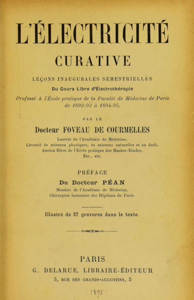 LEÇONS INAUGURALES S EM E ST R lE I. L E S Du Cours Libre d’Électrothérapie Professé à l'École pratique de la Faculté de Médecine de Paris de 1892-93 à 1894-95. P A n I. E Docteur FOYEAU DE COURMELLES Lauréat de l'Académie de Médecine, Licencié ès sciences physiques, es sciences naturelles et en droit. Ancien Elève de l'Ecole pratique des Hautes-Etudes, Etc., etc. PRÉFACE Du Docteur PÉAN Membre de l'.Académic de Médecine, Chirurgien honoraire des Hôpitaux de Paris. Illustré de 37 gravures dans le texte. PARIS G. DELARUE, LIBRAIRE-ÉDITEUR 5, RUE DES GRANDS-AUGUSTINS, 5