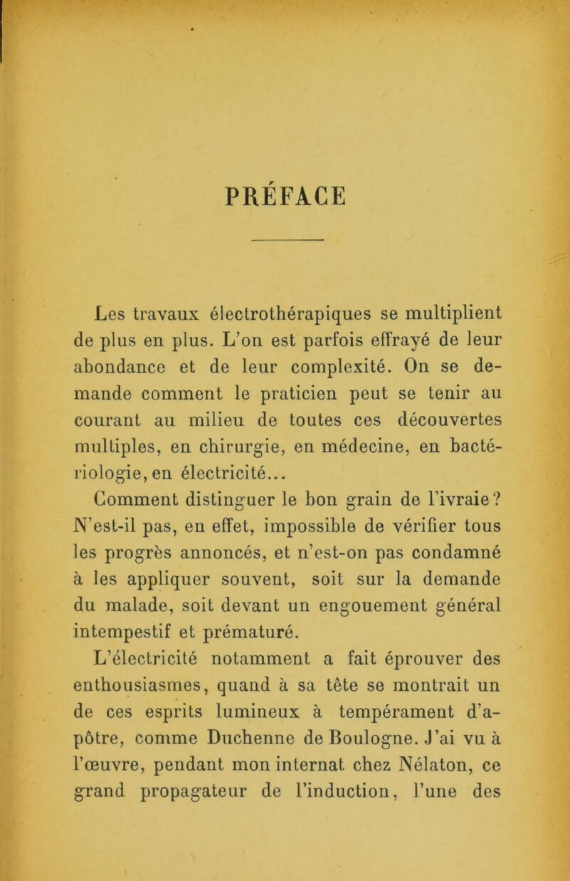 PRÉFACE Les travaux éleclrothérapiques se multiplient de plus en plus. L’on est parfois effrayé de leur abondance et de leur complexité. On se de- mande comment le praticien peut se tenir au courant au milieu de toutes ces découvertes multiples, en chirurgie, en médecine, en bacté- riologie, en électricité... Comment distinguer le bon grain de l’ivraie? N’est-il pas, en effet, impossible de vérifier tous les progrès annoncés, et n’est-on pas condamné à les appliquer souvent, soit sur la demande du malade, soit devant un engouement général intempestif et prématuré. L’électricité notamment a fait éprouver des enthousiasmes, quand à sa tête se montrait un de ces esprits lumineux à tempérament d’a- pôtre, comme Duchenne de Boulogne. .J’ai vu à l’œuvre, pendant mon internat chez Nélaton, ce grand propagateur de l’induction, l’une des