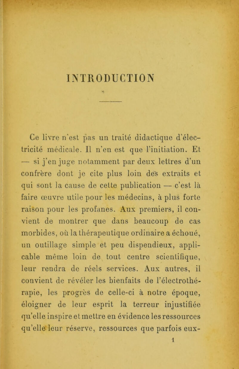 INTRODUCTION Ce livre n’est pas un traité didactique d’élec- tricité médicale. Il n’en est que l’initiation. Et — si j’en juge notamment par deux lettres d’un confrère dont je cite plus loin des extraits et qui sont la cause de cette publication — c’est là faire œuvre utile pour les médecins, à plus forte raison pour les profanes. Aux premiers, il con- vient de montrer que dans beaucoup do cas morbides, où la thérapeutique ordinaire a échoué, un outillage simple et peu dispendieux, appli- cable même loin de tout centre scientifique, leur rendra de réels services. Aux autres, il convient de révéler les bienfaits de l’électrothé- rapie, les progrès de celle-ci à notre époque, éloigner de leur esprit la terreur injustifiée qu’elle inspire et mettre en évidence les ressources qu’elle leur réserve, ressources que parfois eux-