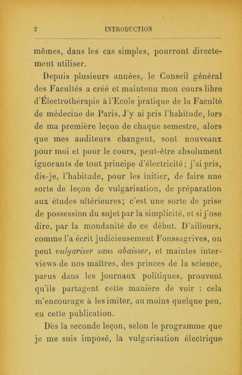 mêmes, dans les cas simples, pourront directe- ment utiliser. Depuis plusieurs années, le Conseil général des Facultés a créé et maintenu mon cours libre d’ElectroLhérapie à l’Ecole pratique de la Faculté de médecine de Paris. J’y ai pris l’habitude, lors de ma première leçon de chaque semestre, alors que mes auditeurs changent, sont nouveaux pour moi et pour le cours, peut-être absolument ignorants de tout principe d’électricité; j’ai pris, dis-je, l’habitude, pour les initier, de faire une sorte de leçon de vulgarisation, de préparation aux études ultérieures; c’est une sorte de prise de possession du sujet par la simplicité, et si j’ose dire, par la mondanité de ce début. D’ailleurs, comme l’a écrit judicieusement Fonssagrives, on peut vulgariser sans abaisser^ et maintes inter- views de nos maîtres, des princes de la science, parus dans les journaux politiques, prouvent qu’ils partagent celte manière de voir ; cela m’encourage à les imiter, au moins quelque peu, en cette publication. Dès la seconde leçon, selon le programme que je me suis imposé, la vnlgarisation électrique