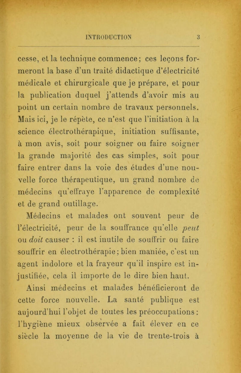 cesse, et la technique commence; ces leçons for- meront la base d’un traité didactique d’électricité médicale et chirurgicale que je prépare, et pour la publication duquel j’attends d’avoir mis au point un certain nombre de travaux personnels. Mais ici, je le répète, ce n’est que l’initiation à la science électrolhérapique, initiation sul'üsante, à mon avis, soit pour soigner ou faire soigner la grande majorité des cas simples, soit pour faire entrer dans la voie des études d’une nou- velle force thérapeutique, un grand nombre de médecins qu’elfraye l’apparence de complexité et de grand outillage. Médecins et malades ont souvent peur de l’électricité, peur de la souffrance qu’elle peut ou doit causer : il est iuutile de souffrir ou faire souffrir en électrothérapie ; bien maniée, c’est un agent indolore et la frayeur qu’il inspire est in- justifiée, cela il importe de le dire bien haut. Ainsi médecins et malades bénéficieront de cette force nouvelle. La santé publique est aujourd’hui l’objet de toutes les préoccupations: l’hygiène mieux observée a fait élever en ce siècle la moyenne de la vie de trente-trois à