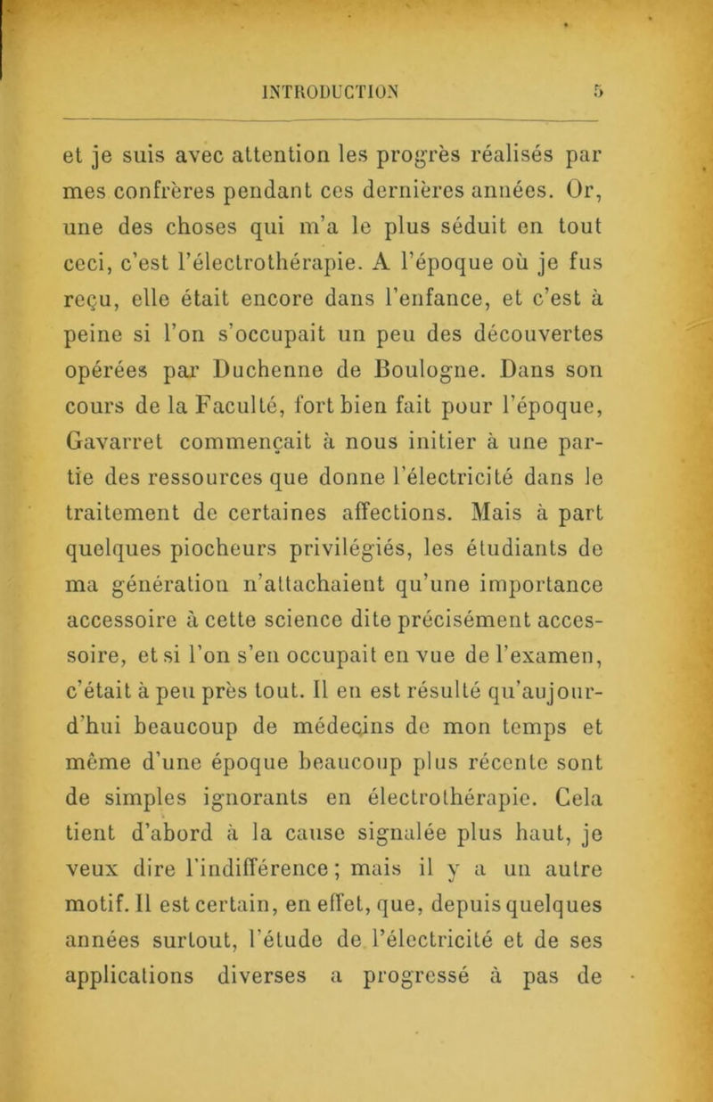 et je suis avec attention les progrès réalisés par mes confrères pendant ces dernières années. Or, une des choses qui m’a le plus séduit en tont ceci, c’est l’électrotliérapie. A l’époque où je fus reçu, elle était encore dans l’enfance, et c’est à peine si l’on s’occupait un peu des découvertes opérées paj’ Duchenne de Boulogne. Dans son cours de la Faculté, fort bien fait pour l’époque, Gavarret commençait à nous initier à une par- tie des ressources que donne l’électricité dans le traitement de certaines affections. Mais à part quelques piocheurs privilégiés, les étudiants de ma génération n’attachaient qu’une importance accessoire à cette science dite précisément acces- soire, et si l’on s’en occupait en vue de l’examen, c’était à peu près tout. Il en est résulté qu’aujour- d’hui beaucoup de médecins de mon temps et même d’une époque beaucoup plus récente sont de simples ignorants en électrothérapie. Cela tient d’abord à la cause signalée plus haut, je veux dire l’indifférence ; mais il y a un autre motif. Il est certain, en effet, que, depuis quelques années surtout, l’étude de l’électricité et de ses applications diverses a progressé à pas de