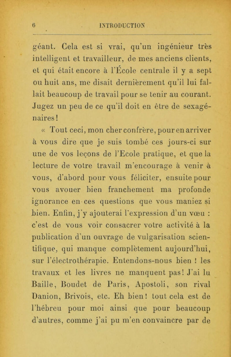 géant. Cela est si vrai, qu’un ingénieur très intelligent et travailleur, de mes anciens clients, et qui était encore à l’École centrale il y a sept ou huit ans, me disait dernièrement qu’il lui fal- lait beaucoup de travail pour se tenir au courant. Jugez un peu de ce qu’il doit en être de sexagé- naires ! « Tout ceci, mon cher confrère, pour en arriver à vous dire que je suis tombé ces jours-ci sur une de vos leçons de l’Ecole pratique, et que la lecture de votre travail m’encourage à venir à vous, d’abord pour vous féliciter, ensuite pour vous avouer bien franchement ma profonde ignorance en ces questions que vous maniez si bien. Enfin, j’y ajouterai l’expression d’un vœu : c’est de vous voir consacrer votre activité à la publication d’un ouvrage de vulgarisation scien- tifique, qui manque complètement aujourd’hui, sur l’électrothérapie. Entendons-nous bien ! les travaux et les livres ne manquent pas! J’ai lu Baille, Boudet de Paris, Apostoli, son rival Danion, Brivois, etc. Eh bien ! tout cela est de l’hébreu pour moi ainsi que pour beaucoup d’autres, comme j’ai pu m’en convaincre par de
