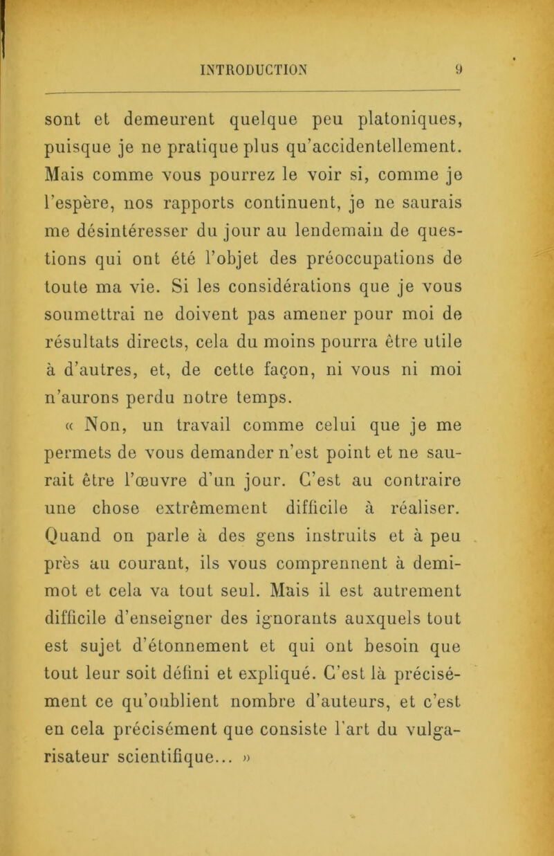 sont et demeurent quelque peu platoniques, puisque je ne pratique plus qu’accidentellement. Mais comme vous pourrez le voir si, comme je l’espère, nos rapports continuent, je ne saurais me désintéresser du jour au lendemain de ques- tions qui ont été l’objet des préoccupations de toute ma vie. Si les considérations que je vous soumettrai ne doivent pas amener pour moi de résultats directs, cela du moins pourra être utile à d’autres, et, de cette façon, ni vous ni moi n’aurons perdu notre temps. « Non, un travail comme celui que je me permets de vous demander n’est point et ne sau- rait être l’œuvre d’un jour. C’est au contraire une chose extrêmement difficile à réaliser. Quand on parle à des gens instruits et à peu près au courant, ils vous comprennent à demi- mot et cela va tout seul. Mais il est autrement difficile d’enseigner des ignorants auxquels tout est sujet d’étonnement et qui ont besoin que tout leur soit défini et expliqué. C’est là précisé- ment ce qu’oublient nombre d’auteurs, et c’est en cela précisément que consiste l'art du vulga- risateur scientifique... »