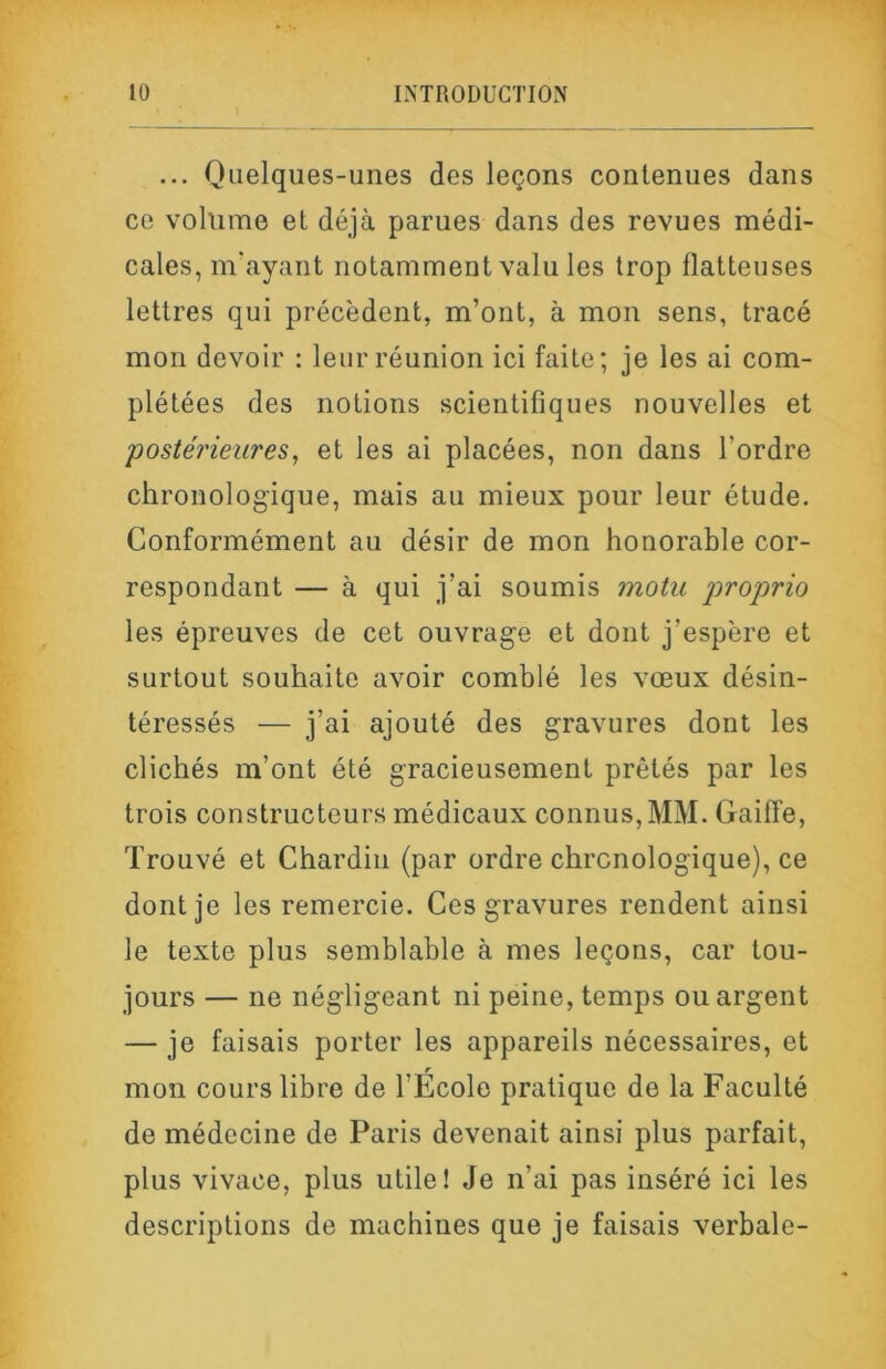 ... Quelques-unes des leçons contenues dans ce volume et déjà parues dans des revues médi- cales, m'ayant notamment valu les trop flatteuses lettres qui précèdent, m’ont, à mon sens, tracé mon devoir : leur réunion ici faite; je les ai com- plétées des notions scientifiques nouvelles et postérieures, et les ai placées, non dans l’ordre chronologique, mais au mieux pour leur étude. Conformément au désir de mon honorable cor- respondant — à qui j’ai soumis motu proprio les épreuves de cet ouvrage et dont j’espère et surtout souhaite avoir comblé les vœux désin- téressés — j’ai ajouté des gravures dont les clichés m’ont été gracieusement prêtés par les trois constructeurs médicaux connus, MM. Gaiffe, Trouvé et Chardin (par ordre chronologique), ce dont je les remercie. Ces gravures rendent ainsi le texte plus semblable à mes leçons, car tou- jours — ne négligeant ni peine, temps ou argent — je faisais porter les appareils nécessaires, et r mon cours libre de l’Ecole pratique de la Faculté de médecine de Paris devenait ainsi plus parfait, plus vivace, plus utile! Je n’ai pas inséré ici les descriptions de machines que je faisais verbale-