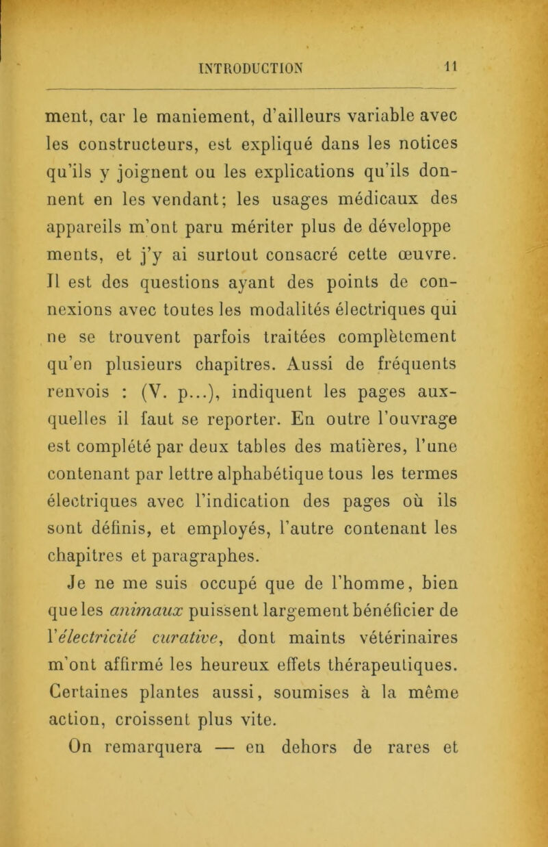 ment, car le maniement, d’ailleurs variable avec les constructeurs, est expliqué dans les notices qu’ils y joignent ou les explications qu’ils don- nent en les vendant; les usages médicaux des appareils m’ont paru mériter plus de développe ments, et j’y ai surtout consacré cette œuvre. Il est des questions ayant des points de con- nexions avec toutes les modalités électriques qui ne se trouvent parfois traitées complètement qu’en plusieurs chapitres. Aussi de fréquents renvois : (V. p...), indiquent les pages aux- quelles il faut se reporter. En outre l’ouvrage est complété par deux tables des matières, l’une contenant par lettre alphabétique tous les termes électriques avec l’indication des pages où ils sont définis, et employés, l’autre contenant les chapitres et paragraphes. Je ne me suis occupé que de l’homme, bien que les animaux puissent largement bénéficier de Yélectricité curative, dont maints vétérinaires m’ont affirmé les heureux effets thérapeutiques. Certaines plantes aussi, soumises à la même action, croissent plus vite. On remarquera — en dehors de rares et