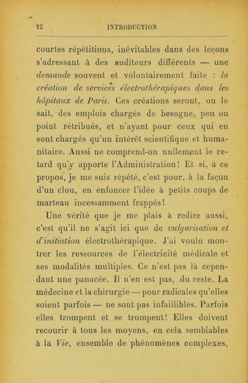 courtes répétitions, inévitables dans des leçons s’adressant à des auditeurs différents — une demande souvent et volontairement faite : la création de services électrothérapiqiies dans les hôpitaux de Paris. Ces créations seront, on le sait, des emplois chargés de besogne, peu ou point rétribués, et n’ayant pour ceux qui en sont chargés qu’un intérêt scientifique et huma- nitaire. Aussi ne comprend-on nullement le re- tard qu’y apporte l’Administration! Et si, à ce propos, je me suis répété, c’est pour, à la façon d’un clou, en enfoncer l’idée à petits coups de marteau incessamment frappés! Une vérité que je me plais à redire aussi, c’est qu’il ne s’agit ici que de vulgarisation et d'initiation électrothérapique. J’ai voulu mon- trer les ressources de l’électricité médicale et ses modalités multiples. Ce n’est pas là cepen- dant une panacée. Il n’en est pas, du reste. La médecine et la chirurgie — pour radicales qu’elles soient parfois — ne sont pas infaillibles. Parfois elles trompent et se trompent! Elles doivent recourir à tous les moyens, en cela semblables à la Vie., ensemble de phénomènes complexes,