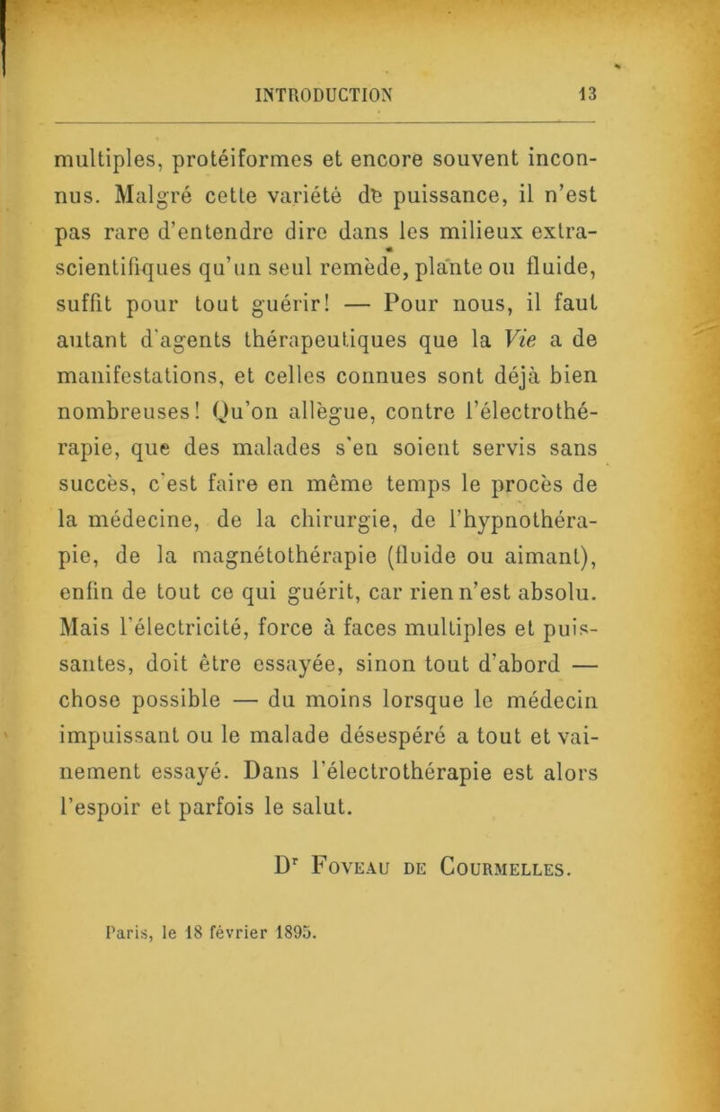 multiples, protéiformes et encore souvent incon- nus. Malgré cette variété de puissance, il n’est pas rare d’entendre dire dans les milieux extra- « scientifiques qu’un seul remède, plante ou fluide, suffit pour tout guérir! — Pour nous, il faut autant d'agents thérapeutiques que la Vie a de manifestations, et celles connues sont déjà bien nombreuses! Qu’on allègue, contre l’électrothé- rapie, que des malades s'en soient servis sans succès, c'est faire en même temps le procès de la médecine, de la chirurgie, de l’hypnothéra- pie, de la magnétothérapie (fluide ou aimant), enfin de tout ce qui guérit, car rien n’est absolu. Mais l’électricité, force à faces multiples et puis- santes, doit être essayée, sinon tout d’abord — chose possible — du moins lorsque le médecin impuissant ou le malade désespéré a tout et vai- nement essayé. Dans l’électrothérapie est alors l’espoir et parfois le salut. D'' Foveau de Courmelles. E'aris, le 18 février 1895.
