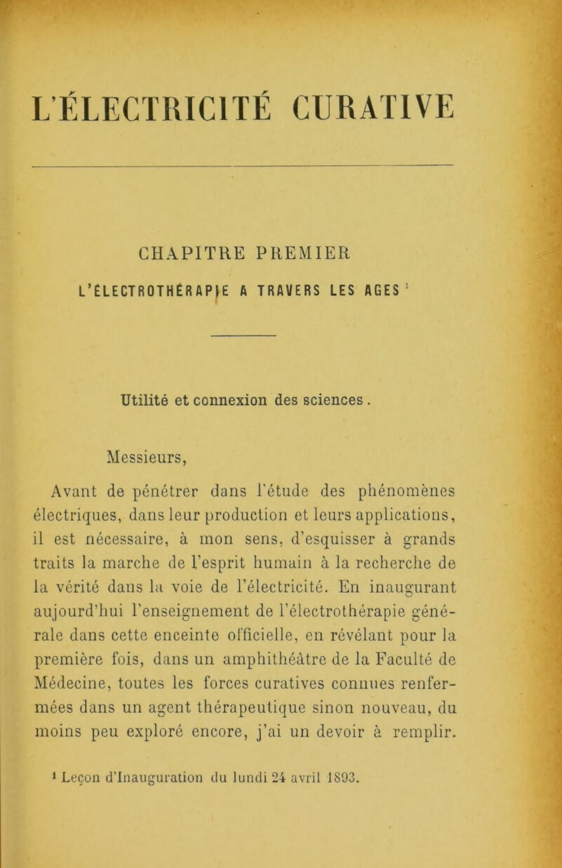 L’ÉLECTRICITÉ CURATIVE CHAPITRE PREMIER L’ÉLECTROTHÉRAPfE A TRAVERS LES AGES' Utilité et connexion des sciences. Messieurs, Avant de pénétrer dans l'étude des phénomènes électriques, dans leur production et leurs applications, il est nécessaire, à mon sens, d’esquisser à grands traits la marche de l’esprit humain à la recherche de la vérité dans la voie de l’électricité. En inaugurant aujourd’hui l’enseignement de l’électrothérapie géné- rale dans cette enceinte ol'ficielle, en révélant pour la première fois, dans un amphithéâtre de la Faculté de Médecine, toutes les forces curatives connues renfer- mées dans un agent thérapeutique sinon nouveau, du moins peu exploré encore, j’ai un devoir à remplir. 1 Leçon d’inauguration du lundi 24 avril 1893.